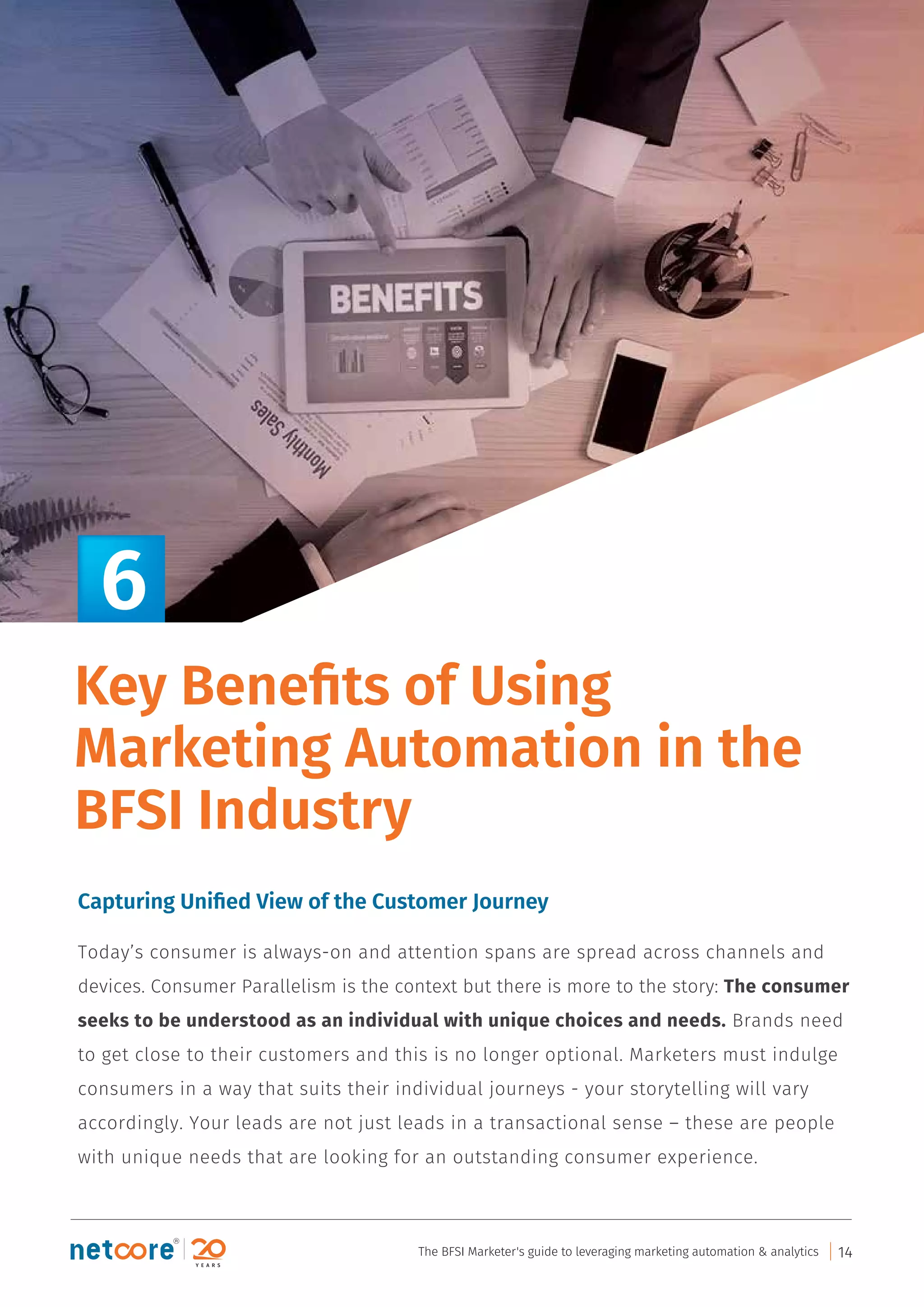 Capturing Uniﬁed View of the Customer Journey
Today’s consumer is always-on and attention spans are spread across channels and
devices. Consumer Parallelism is the context but there is more to the story: The consumer
seeks to be understood as an individual with unique choices and needs. Brands need
to get close to their customers and this is no longer optional. Marketers must indulge
consumers in a way that suits their individual journeys - your storytelling will vary
accordingly. Your leads are not just leads in a transactional sense – these are people
with unique needs that are looking for an outstanding consumer experience.
Key Beneﬁts of Using
Marketing Automation in the
BFSI Industry
6
The BFSI Marketer's guide to leveraging marketing automation & analytics 14
 