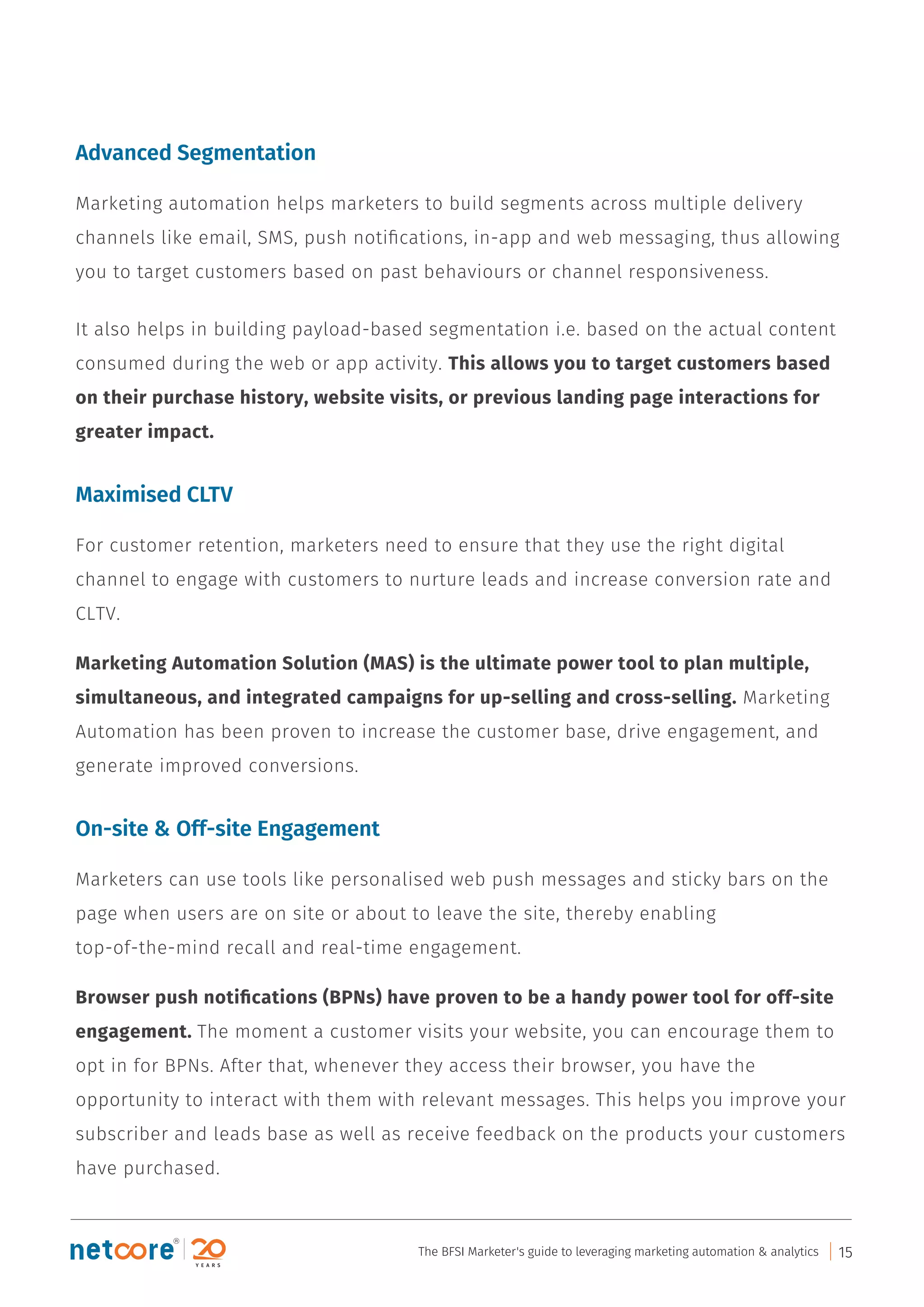 Advanced Segmentation
Marketing automation helps marketers to build segments across multiple delivery
channels like email, SMS, push notiﬁcations, in-app and web messaging, thus allowing
you to target customers based on past behaviours or channel responsiveness.
It also helps in building payload-based segmentation i.e. based on the actual content
consumed during the web or app activity. This allows you to target customers based
on their purchase history, website visits, or previous landing page interactions for
greater impact.
Maximised CLTV
For customer retention, marketers need to ensure that they use the right digital
channel to engage with customers to nurture leads and increase conversion rate and
CLTV.
Marketing Automation Solution (MAS) is the ultimate power tool to plan multiple,
simultaneous, and integrated campaigns for up-selling and cross-selling. Marketing
Automation has been proven to increase the customer base, drive engagement, and
generate improved conversions.
On-site & Off-site Engagement
Marketers can use tools like personalised web push messages and sticky bars on the
page when users are on site or about to leave the site, thereby enabling
top-of-the-mind recall and real-time engagement.
Browser push notiﬁcations (BPNs) have proven to be a handy power tool for off-site
engagement. The moment a customer visits your website, you can encourage them to
opt in for BPNs. After that, whenever they access their browser, you have the
opportunity to interact with them with relevant messages. This helps you improve your
subscriber and leads base as well as receive feedback on the products your customers
have purchased.
The BFSI Marketer's guide to leveraging marketing automation & analytics 15
 