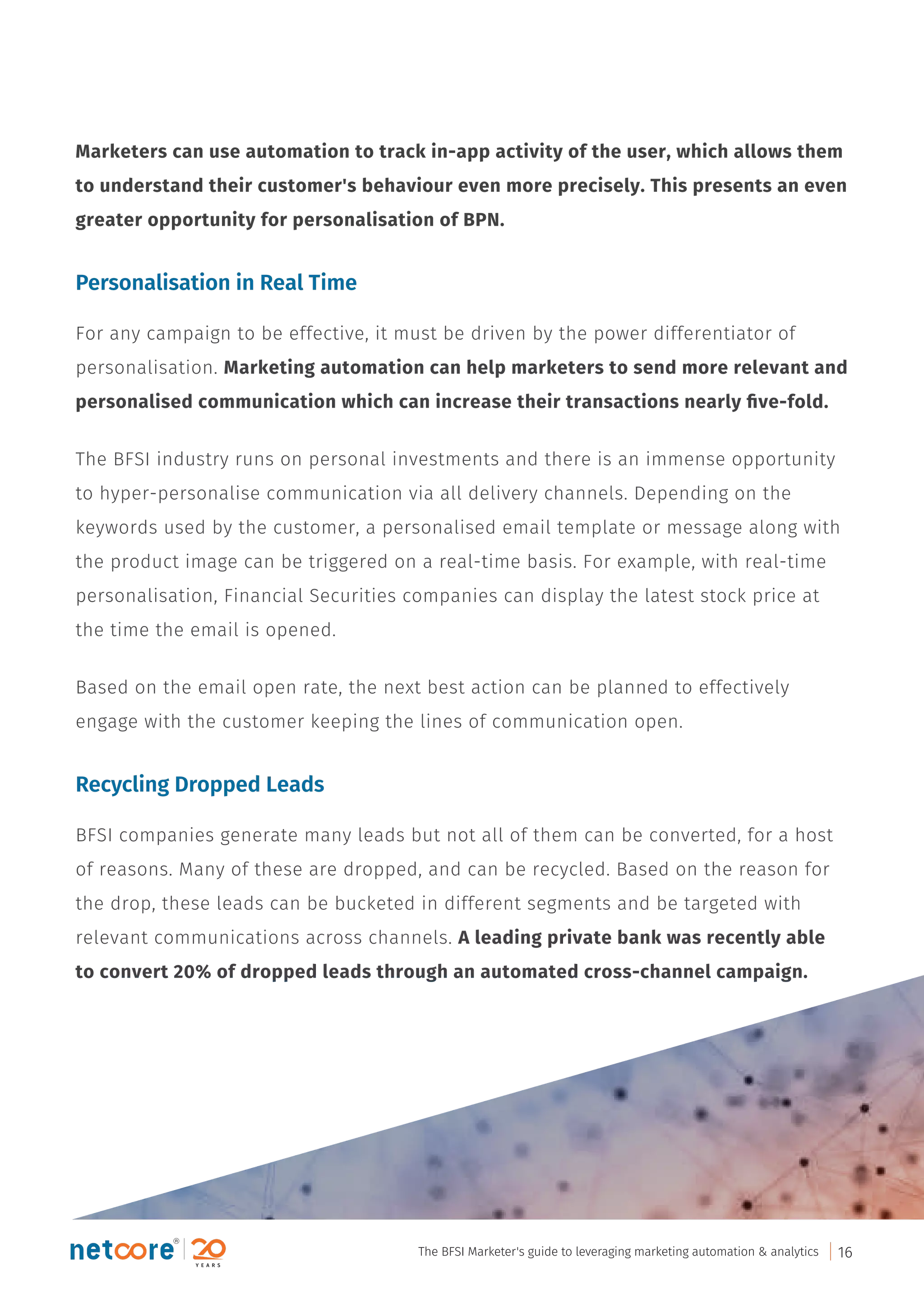 Marketers can use automation to track in-app activity of the user, which allows them
to understand their customer's behaviour even more precisely. This presents an even
greater opportunity for personalisation of BPN.
Personalisation in Real Time
For any campaign to be effective, it must be driven by the power differentiator of
personalisation. Marketing automation can help marketers to send more relevant and
personalised communication which can increase their transactions nearly ﬁve-fold.
The BFSI industry runs on personal investments and there is an immense opportunity
to hyper-personalise communication via all delivery channels. Depending on the
keywords used by the customer, a personalised email template or message along with
the product image can be triggered on a real-time basis. For example, with real-time
personalisation, Financial Securities companies can display the latest stock price at
the time the email is opened.
Based on the email open rate, the next best action can be planned to effectively
engage with the customer keeping the lines of communication open.
Recycling Dropped Leads
BFSI companies generate many leads but not all of them can be converted, for a host
of reasons. Many of these are dropped, and can be recycled. Based on the reason for
the drop, these leads can be bucketed in different segments and be targeted with
relevant communications across channels. A leading private bank was recently able
to convert 20% of dropped leads through an automated cross-channel campaign.
The BFSI Marketer's guide to leveraging marketing automation & analytics 16
 