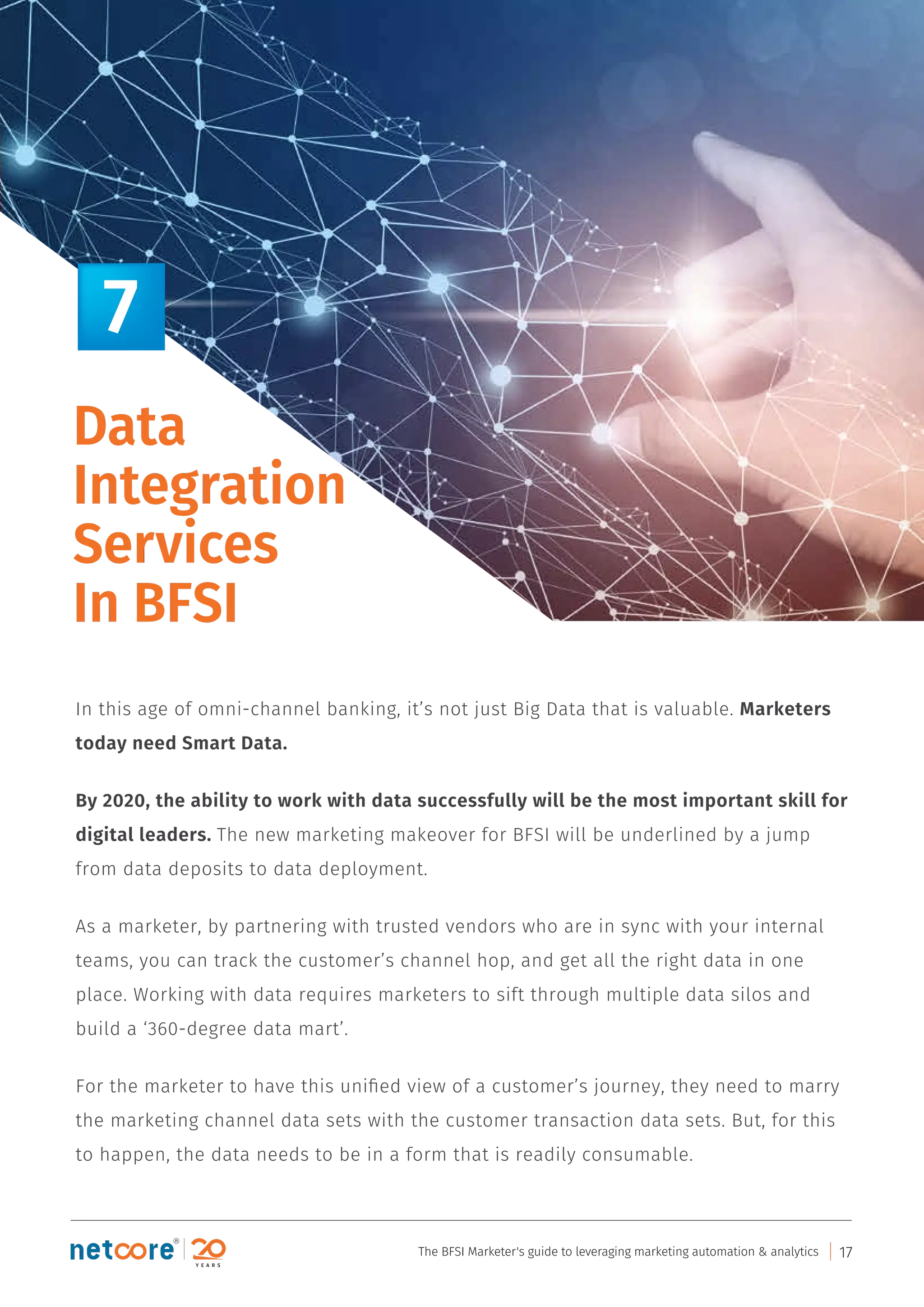 In this age of omni-channel banking, it’s not just Big Data that is valuable. Marketers
today need Smart Data.
By 2020, the ability to work with data successfully will be the most important skill for
digital leaders. The new marketing makeover for BFSI will be underlined by a jump
from data deposits to data deployment.
As a marketer, by partnering with trusted vendors who are in sync with your internal
teams, you can track the customer’s channel hop, and get all the right data in one
place. Working with data requires marketers to sift through multiple data silos and
build a ‘360-degree data mart’.
For the marketer to have this uniﬁed view of a customer’s journey, they need to marry
the marketing channel data sets with the customer transaction data sets. But, for this
to happen, the data needs to be in a form that is readily consumable.
Data
Integration
Services
In BFSI
7
The BFSI Marketer's guide to leveraging marketing automation & analytics 17
 
