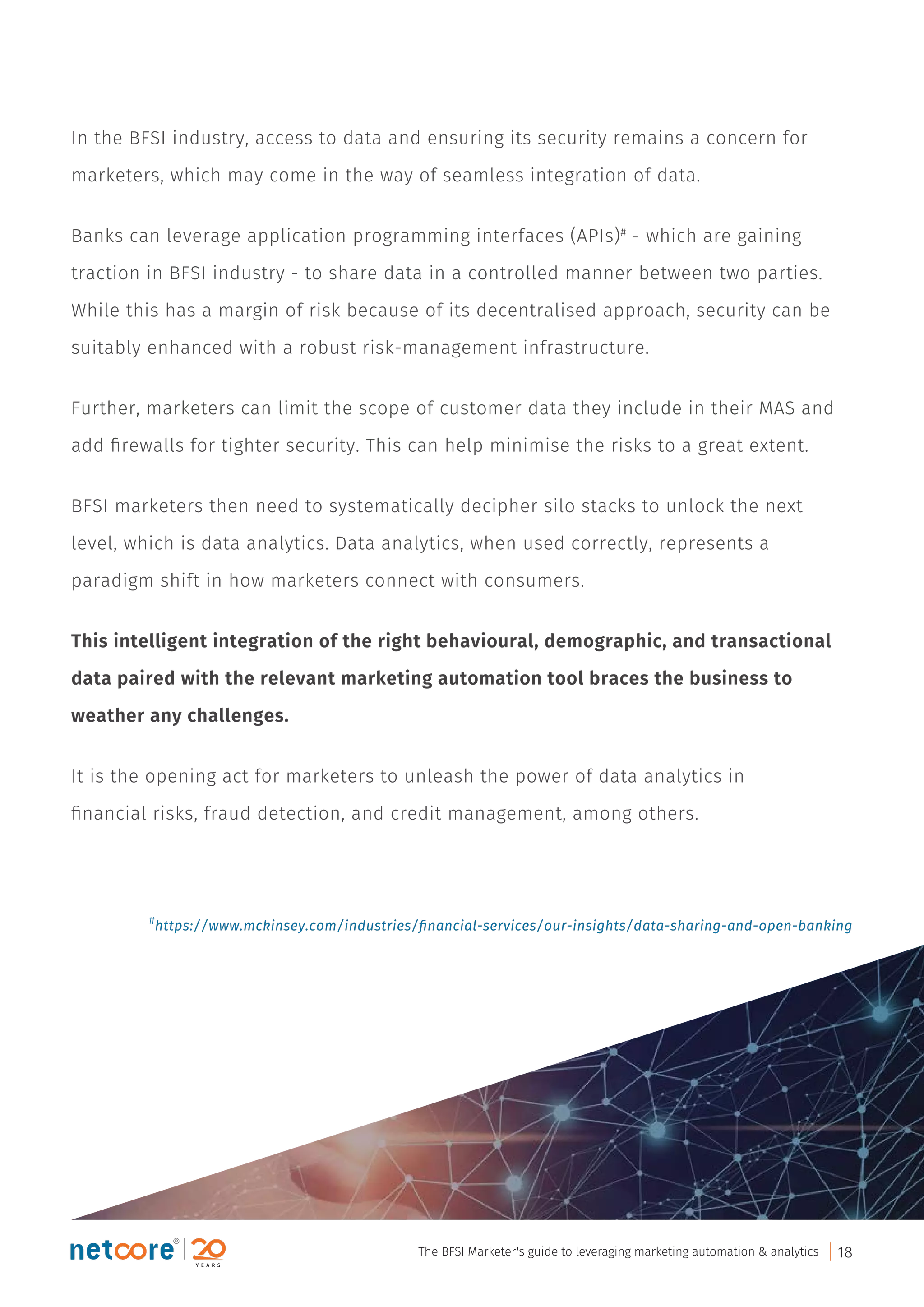 In the BFSI industry, access to data and ensuring its security remains a concern for
marketers, which may come in the way of seamless integration of data.
Banks can leverage application programming interfaces (APIs)#
- which are gaining
traction in BFSI industry - to share data in a controlled manner between two parties.
While this has a margin of risk because of its decentralised approach, security can be
suitably enhanced with a robust risk-management infrastructure.
Further, marketers can limit the scope of customer data they include in their MAS and
add ﬁrewalls for tighter security. This can help minimise the risks to a great extent.
BFSI marketers then need to systematically decipher silo stacks to unlock the next
level, which is data analytics. Data analytics, when used correctly, represents a
paradigm shift in how marketers connect with consumers.
This intelligent integration of the right behavioural, demographic, and transactional
data paired with the relevant marketing automation tool braces the business to
weather any challenges.
It is the opening act for marketers to unleash the power of data analytics in
ﬁnancial risks, fraud detection, and credit management, among others.
#
https://www.mckinsey.com/industries/ﬁnancial-services/our-insights/data-sharing-and-open-banking
The BFSI Marketer's guide to leveraging marketing automation & analytics 18
 