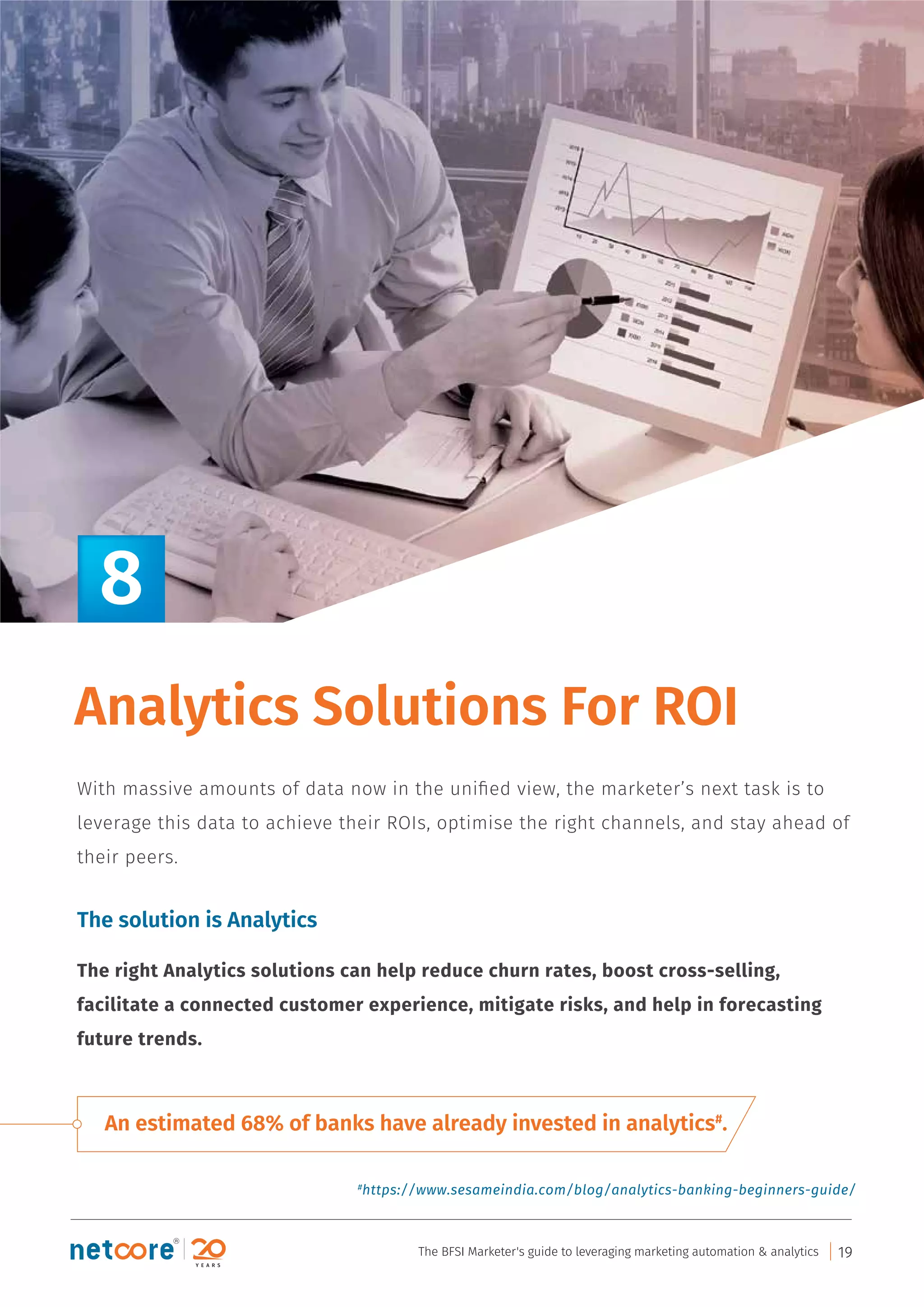 An estimated 68% of banks have already invested in analytics#
.
Analytics Solutions For ROI
With massive amounts of data now in the uniﬁed view, the marketer’s next task is to
leverage this data to achieve their ROIs, optimise the right channels, and stay ahead of
their peers.
The solution is Analytics
The right Analytics solutions can help reduce churn rates, boost cross-selling,
facilitate a connected customer experience, mitigate risks, and help in forecasting
future trends.
8
#
https://www.sesameindia.com/blog/analytics-banking-beginners-guide/
The BFSI Marketer's guide to leveraging marketing automation & analytics 19
 