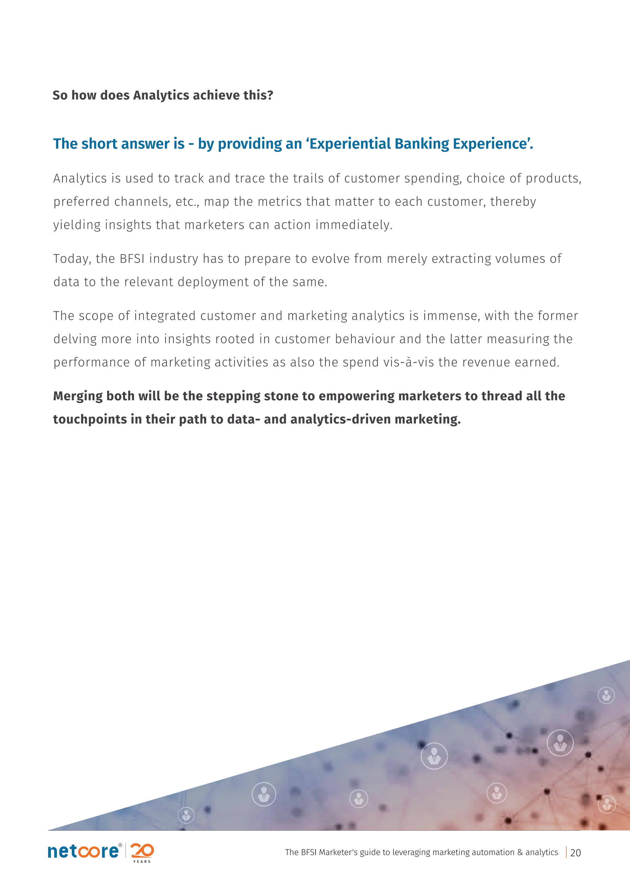 The short answer is - by providing an ‘Experiential Banking Experience’.
Analytics is used to track and trace the trails of customer spending, choice of products,
preferred channels, etc., map the metrics that matter to each customer, thereby
yielding insights that marketers can action immediately.
Today, the BFSI industry has to prepare to evolve from merely extracting volumes of
data to the relevant deployment of the same.
The scope of integrated customer and marketing analytics is immense, with the former
delving more into insights rooted in customer behaviour and the latter measuring the
performance of marketing activities as also the spend vis-à-vis the revenue earned.
Merging both will be the stepping stone to empowering marketers to thread all the
touchpoints in their path to data- and analytics-driven marketing.
So how does Analytics achieve this?
The BFSI Marketer's guide to leveraging marketing automation & analytics 20
 