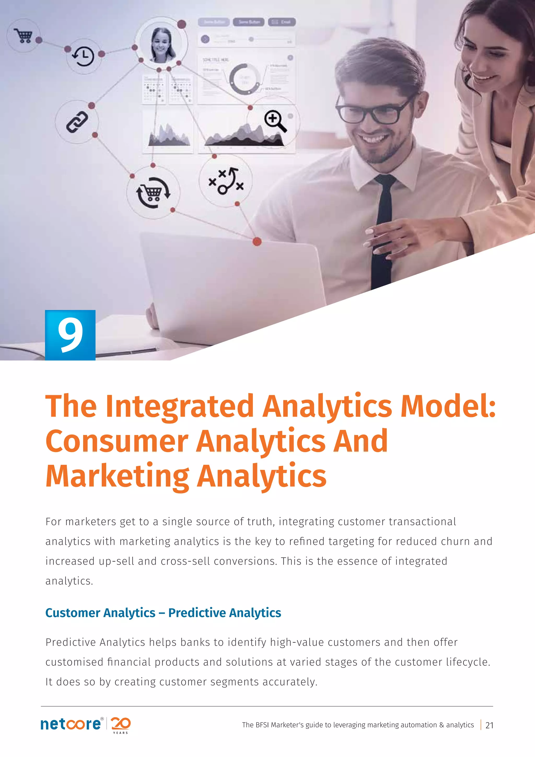 For marketers get to a single source of truth, integrating customer transactional
analytics with marketing analytics is the key to reﬁned targeting for reduced churn and
increased up-sell and cross-sell conversions. This is the essence of integrated
analytics.
Customer Analytics – Predictive Analytics
Predictive Analytics helps banks to identify high-value customers and then offer
customised ﬁnancial products and solutions at varied stages of the customer lifecycle.
It does so by creating customer segments accurately.
9
The Integrated Analytics Model:
Consumer Analytics And
Marketing Analytics
The BFSI Marketer's guide to leveraging marketing automation & analytics 21
 