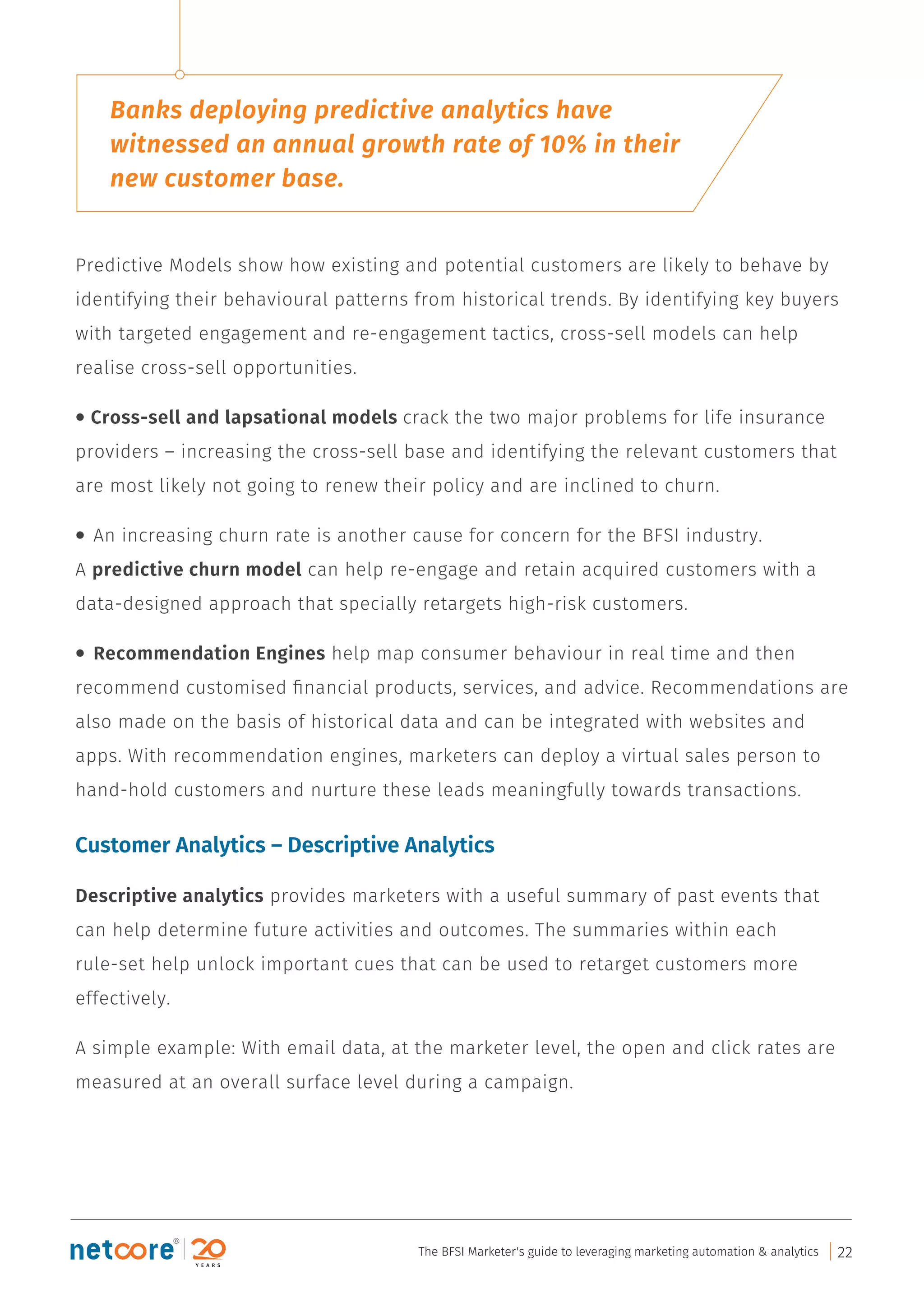 Predictive Models show how existing and potential customers are likely to behave by
identifying their behavioural patterns from historical trends. By identifying key buyers
with targeted engagement and re-engagement tactics, cross-sell models can help
realise cross-sell opportunities.
• Cross-sell and lapsational models crack the two major problems for life insurance
providers – increasing the cross-sell base and identifying the relevant customers that
are most likely not going to renew their policy and are inclined to churn.
• An increasing churn rate is another cause for concern for the BFSI industry.
A predictive churn model can help re-engage and retain acquired customers with a
data-designed approach that specially retargets high-risk customers.
• Recommendation Engines help map consumer behaviour in real time and then
recommend customised ﬁnancial products, services, and advice. Recommendations are
also made on the basis of historical data and can be integrated with websites and
apps. With recommendation engines, marketers can deploy a virtual sales person to
hand-hold customers and nurture these leads meaningfully towards transactions.
Customer Analytics – Descriptive Analytics
Descriptive analytics provides marketers with a useful summary of past events that
can help determine future activities and outcomes. The summaries within each
rule-set help unlock important cues that can be used to retarget customers more
effectively.
A simple example: With email data, at the marketer level, the open and click rates are
measured at an overall surface level during a campaign.
Banks deploying predictive analytics have
witnessed an annual growth rate of 10% in their
new customer base.
The BFSI Marketer's guide to leveraging marketing automation & analytics 22
 