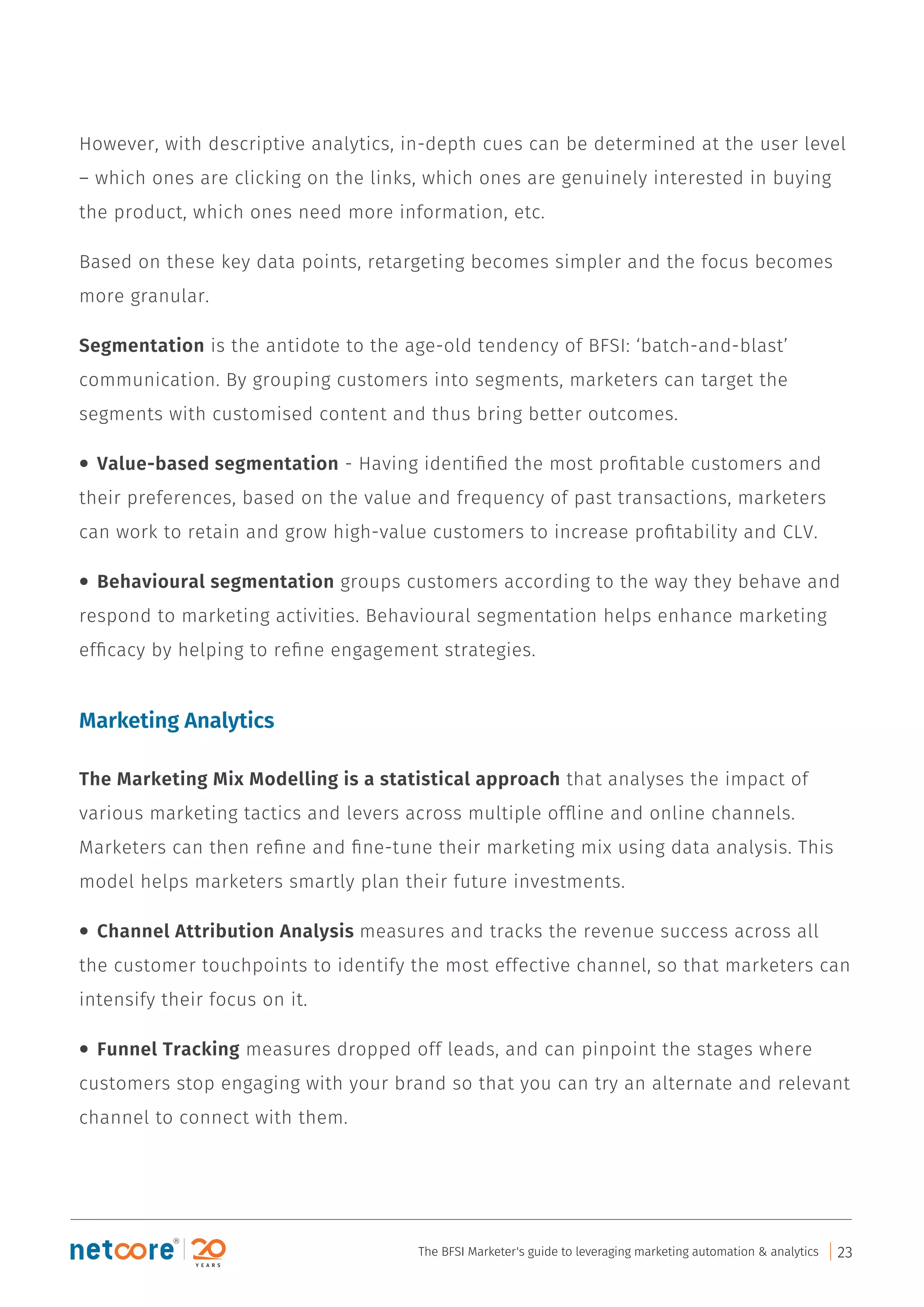 However, with descriptive analytics, in-depth cues can be determined at the user level
– which ones are clicking on the links, which ones are genuinely interested in buying
the product, which ones need more information, etc.
Based on these key data points, retargeting becomes simpler and the focus becomes
more granular.
Segmentation is the antidote to the age-old tendency of BFSI: ‘batch-and-blast’
communication. By grouping customers into segments, marketers can target the
segments with customised content and thus bring better outcomes.
• Value-based segmentation - Having identiﬁed the most proﬁtable customers and
their preferences, based on the value and frequency of past transactions, marketers
can work to retain and grow high-value customers to increase proﬁtability and CLV.
• Behavioural segmentation groups customers according to the way they behave and
respond to marketing activities. Behavioural segmentation helps enhance marketing
efﬁcacy by helping to reﬁne engagement strategies.
Marketing Analytics
The Marketing Mix Modelling is a statistical approach that analyses the impact of
various marketing tactics and levers across multiple ofﬂine and online channels.
Marketers can then reﬁne and ﬁne-tune their marketing mix using data analysis. This
model helps marketers smartly plan their future investments.
• Channel Attribution Analysis measures and tracks the revenue success across all
the customer touchpoints to identify the most effective channel, so that marketers can
intensify their focus on it.
• Funnel Tracking measures dropped off leads, and can pinpoint the stages where
customers stop engaging with your brand so that you can try an alternate and relevant
channel to connect with them.
The BFSI Marketer's guide to leveraging marketing automation & analytics 23
 