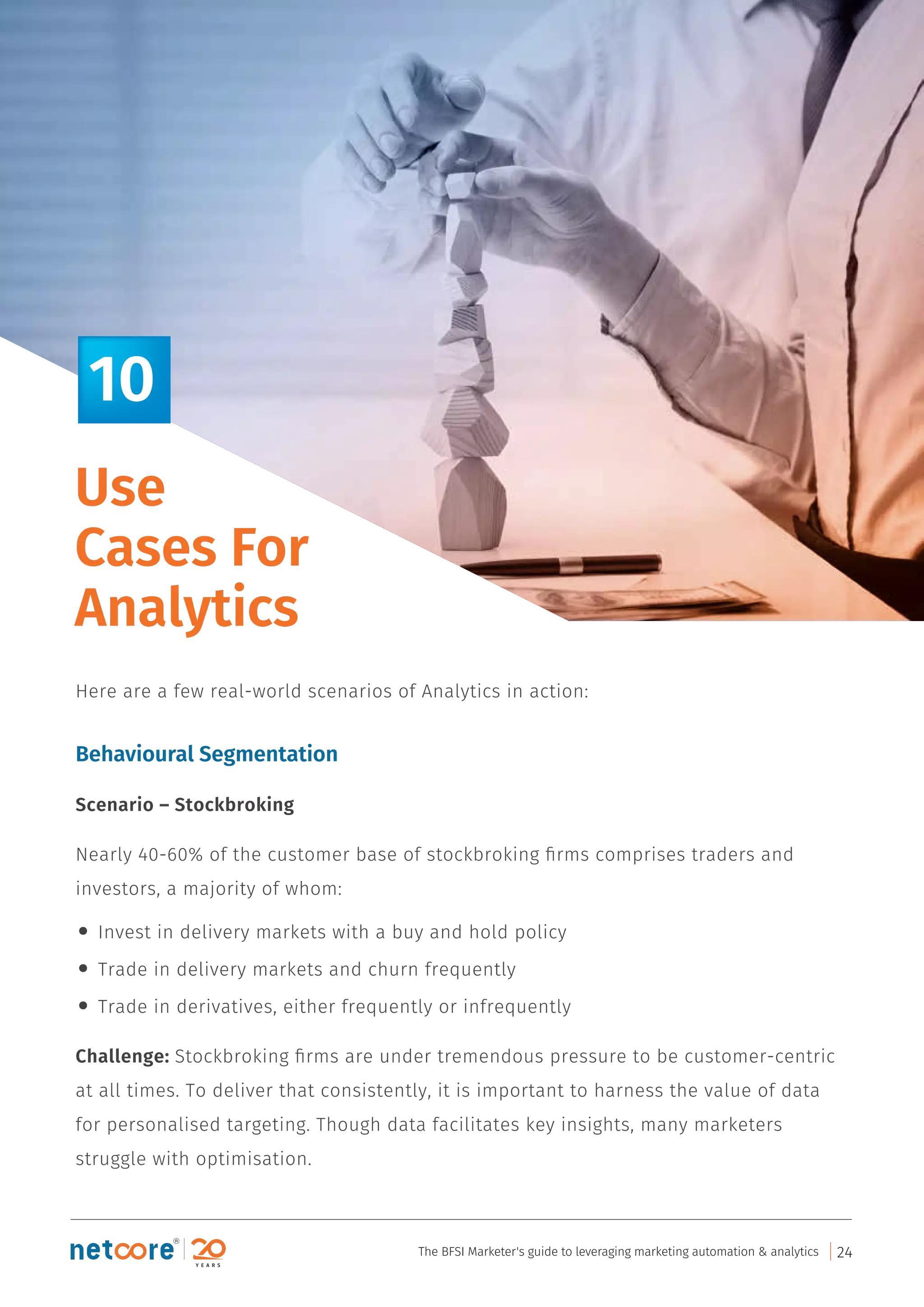 Here are a few real-world scenarios of Analytics in action:
Behavioural Segmentation
Scenario – Stockbroking
Nearly 40-60% of the customer base of stockbroking ﬁrms comprises traders and
investors, a majority of whom:
•Invest in delivery markets with a buy and hold policy
•Trade in delivery markets and churn frequently
•Trade in derivatives, either frequently or infrequently
Challenge: Stockbroking ﬁrms are under tremendous pressure to be customer-centric
at all times. To deliver that consistently, it is important to harness the value of data
for personalised targeting. Though data facilitates key insights, many marketers
struggle with optimisation.
Use
Cases For
Analytics
10
The BFSI Marketer's guide to leveraging marketing automation & analytics 24
 