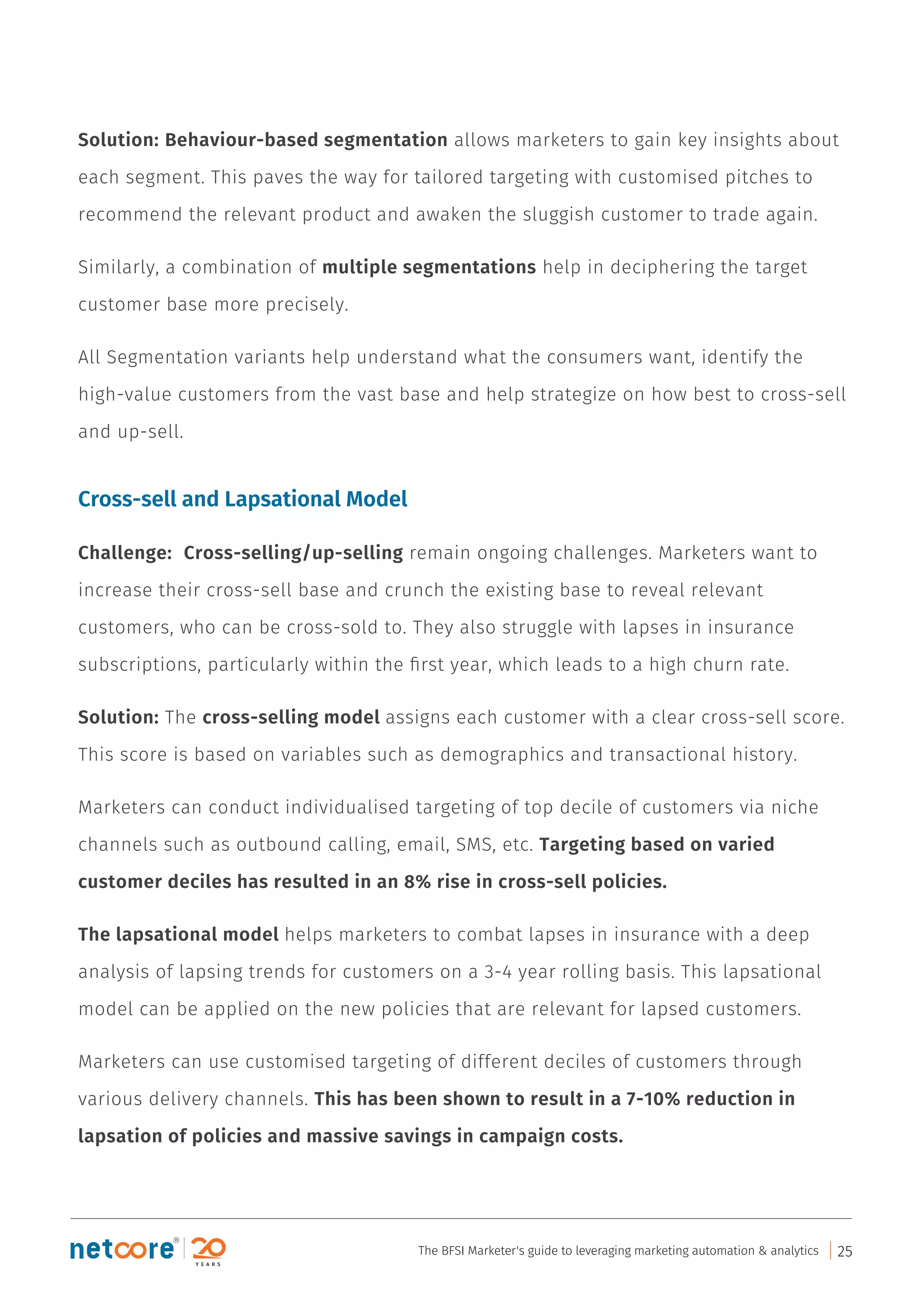 Solution: Behaviour-based segmentation allows marketers to gain key insights about
each segment. This paves the way for tailored targeting with customised pitches to
recommend the relevant product and awaken the sluggish customer to trade again.
Similarly, a combination of multiple segmentations help in deciphering the target
customer base more precisely.
All Segmentation variants help understand what the consumers want, identify the
high-value customers from the vast base and help strategize on how best to cross-sell
and up-sell.
Cross-sell and Lapsational Model
Challenge: Cross-selling/up-selling remain ongoing challenges. Marketers want to
increase their cross-sell base and crunch the existing base to reveal relevant
customers, who can be cross-sold to. They also struggle with lapses in insurance
subscriptions, particularly within the ﬁrst year, which leads to a high churn rate.
Solution: The cross-selling model assigns each customer with a clear cross-sell score.
This score is based on variables such as demographics and transactional history.
Marketers can conduct individualised targeting of top decile of customers via niche
channels such as outbound calling, email, SMS, etc. Targeting based on varied
customer deciles has resulted in an 8% rise in cross-sell policies.
The lapsational model helps marketers to combat lapses in insurance with a deep
analysis of lapsing trends for customers on a 3-4 year rolling basis. This lapsational
model can be applied on the new policies that are relevant for lapsed customers.
Marketers can use customised targeting of different deciles of customers through
various delivery channels. This has been shown to result in a 7-10% reduction in
lapsation of policies and massive savings in campaign costs.
The BFSI Marketer's guide to leveraging marketing automation & analytics 25
 