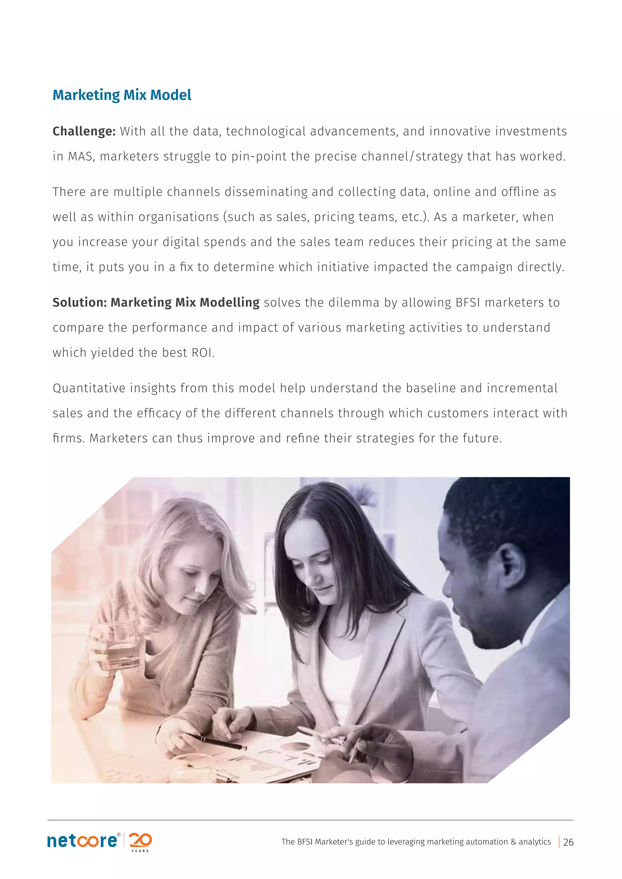 Marketing Mix Model
Challenge: With all the data, technological advancements, and innovative investments
in MAS, marketers struggle to pin-point the precise channel/strategy that has worked.
There are multiple channels disseminating and collecting data, online and ofﬂine as
well as within organisations (such as sales, pricing teams, etc.). As a marketer, when
you increase your digital spends and the sales team reduces their pricing at the same
time, it puts you in a ﬁx to determine which initiative impacted the campaign directly.
Solution: Marketing Mix Modelling solves the dilemma by allowing BFSI marketers to
compare the performance and impact of various marketing activities to understand
which yielded the best ROI.
Quantitative insights from this model help understand the baseline and incremental
sales and the efﬁcacy of the different channels through which customers interact with
ﬁrms. Marketers can thus improve and reﬁne their strategies for the future.
The BFSI Marketer's guide to leveraging marketing automation & analytics 26
 