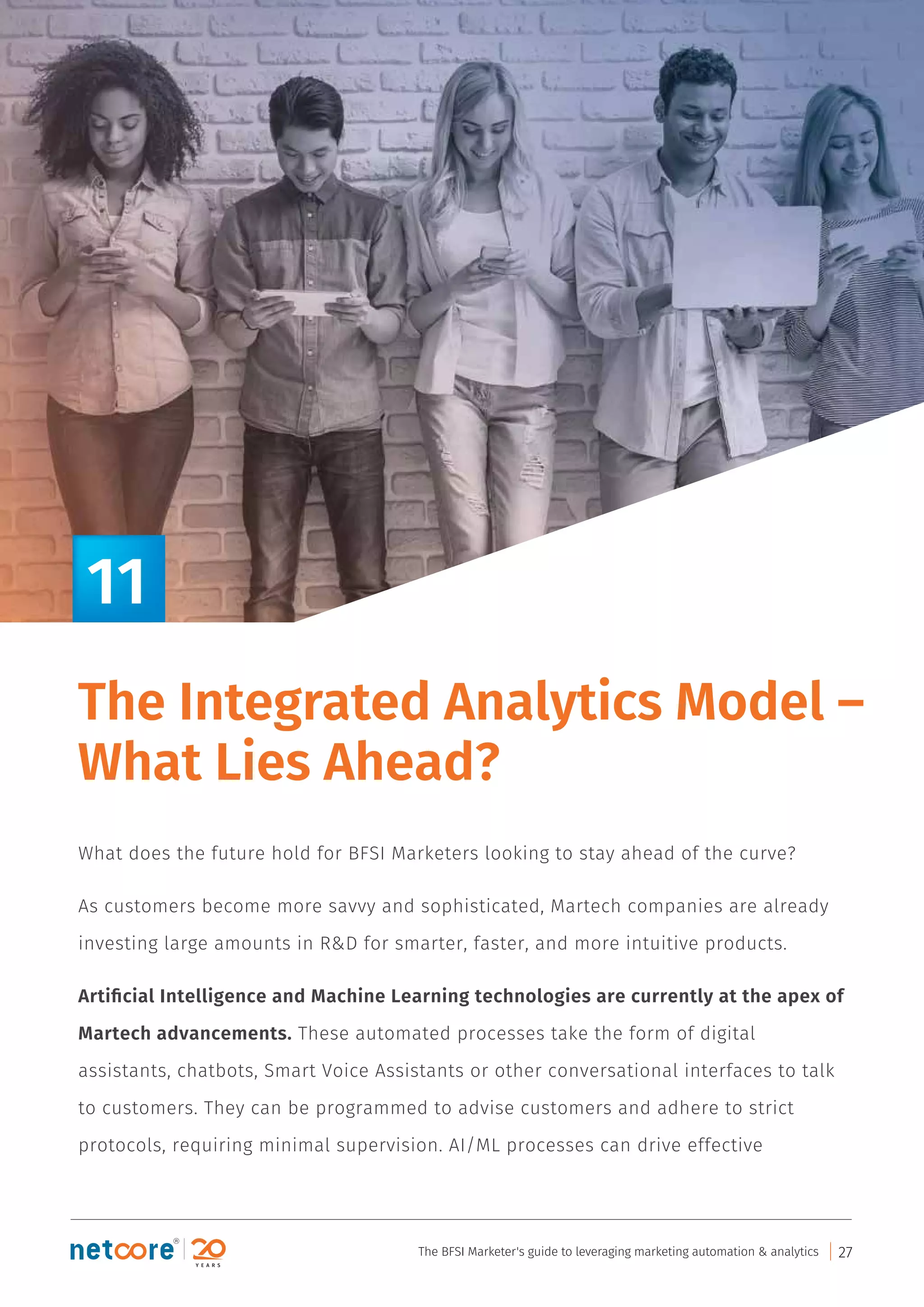 The Integrated Analytics Model –
What Lies Ahead?
What does the future hold for BFSI Marketers looking to stay ahead of the curve?
As customers become more savvy and sophisticated, Martech companies are already
investing large amounts in R&D for smarter, faster, and more intuitive products.
Artiﬁcial Intelligence and Machine Learning technologies are currently at the apex of
Martech advancements. These automated processes take the form of digital
assistants, chatbots, Smart Voice Assistants or other conversational interfaces to talk
to customers. They can be programmed to advise customers and adhere to strict
protocols, requiring minimal supervision. AI/ML processes can drive effective
11
The BFSI Marketer's guide to leveraging marketing automation & analytics 27
 