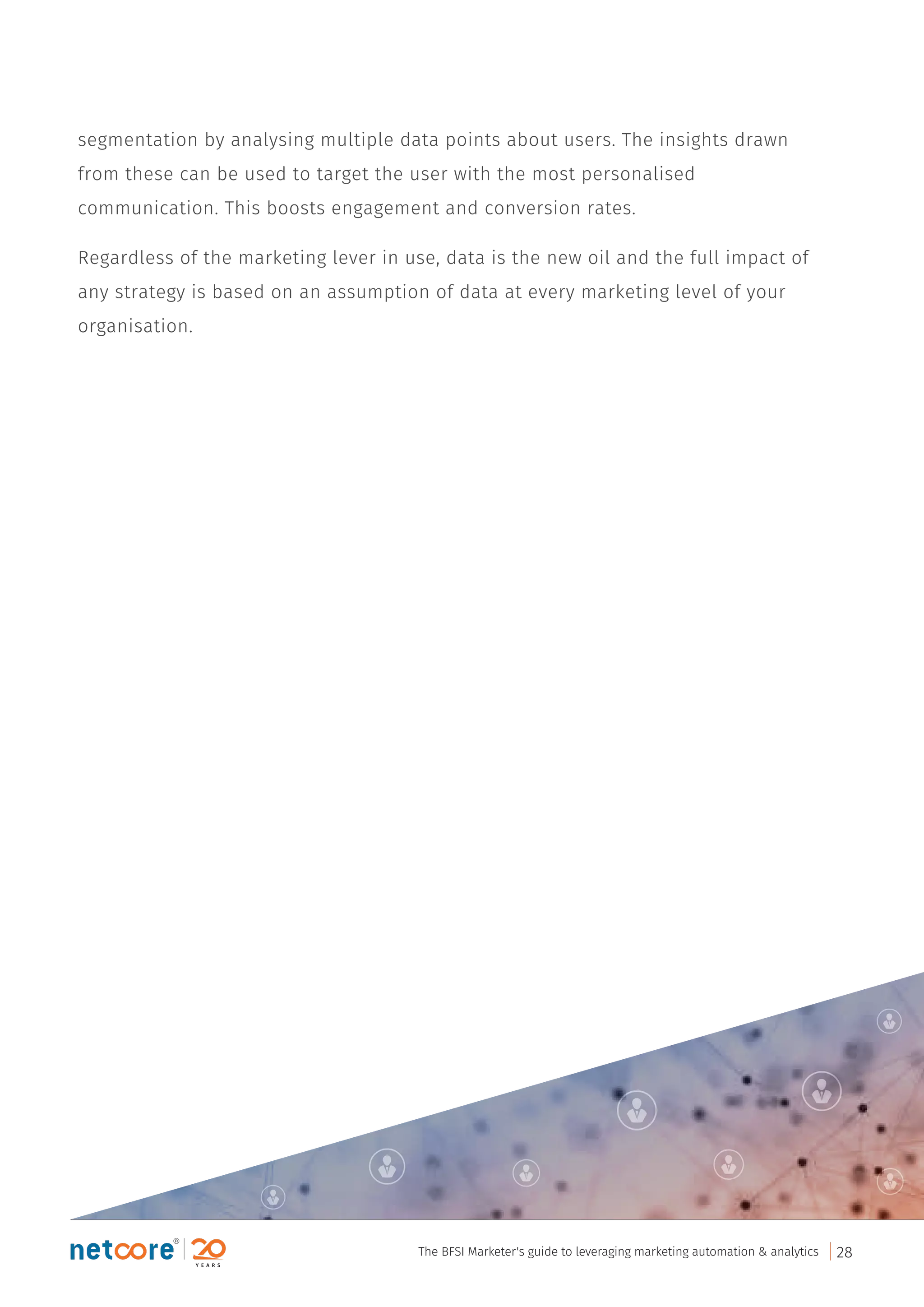 segmentation by analysing multiple data points about users. The insights drawn
from these can be used to target the user with the most personalised
communication. This boosts engagement and conversion rates.
Regardless of the marketing lever in use, data is the new oil and the full impact of
any strategy is based on an assumption of data at every marketing level of your
organisation.
The BFSI Marketer's guide to leveraging marketing automation & analytics 28
 