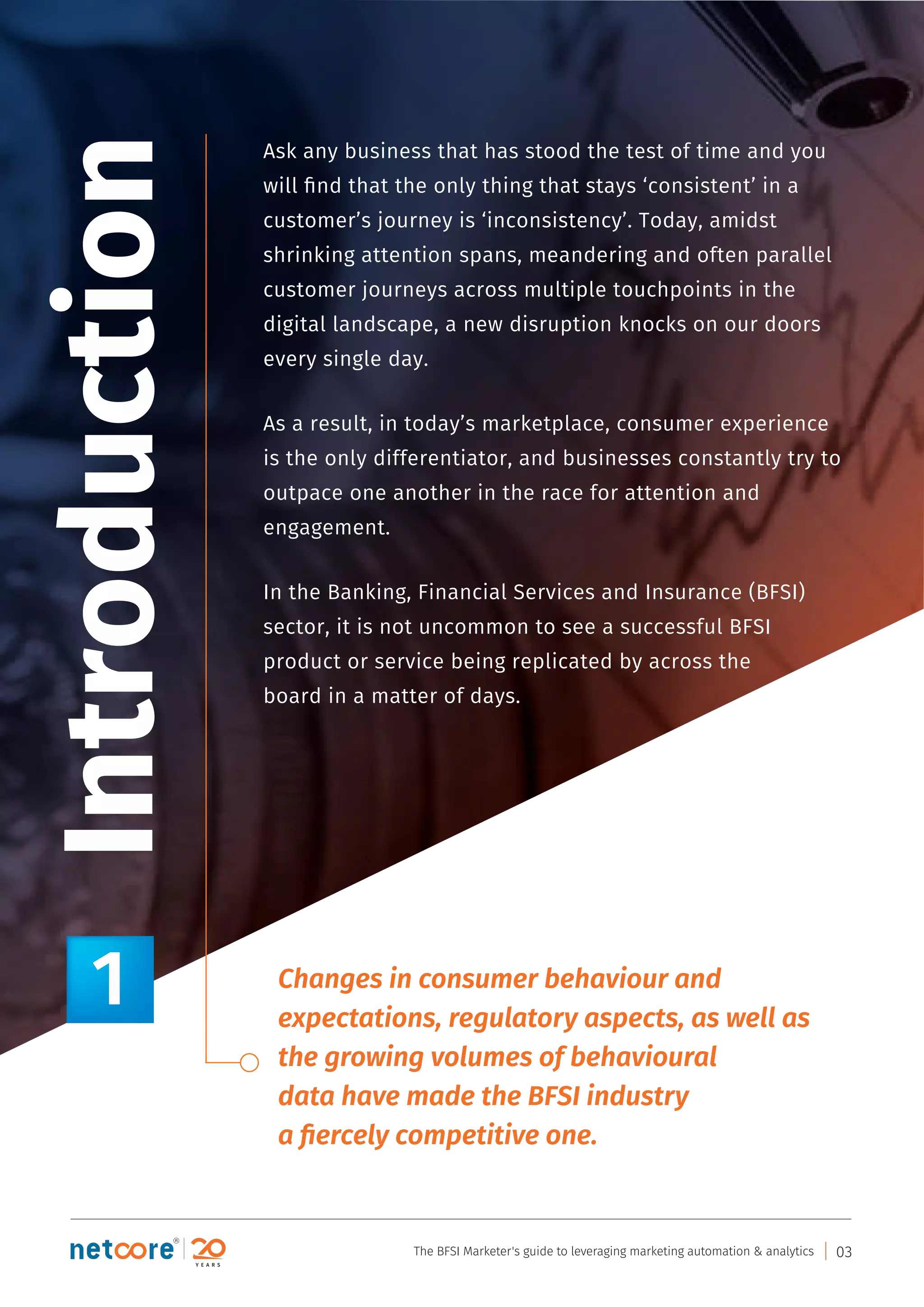 Ask any business that has stood the test of time and you
will ﬁnd that the only thing that stays ‘consistent’ in a
customer’s journey is ‘inconsistency’. Today, amidst
shrinking attention spans, meandering and often parallel
customer journeys across multiple touchpoints in the
digital landscape, a new disruption knocks on our doors
every single day.
As a result, in today’s marketplace, consumer experience
is the only differentiator, and businesses constantly try to
outpace one another in the race for attention and
engagement.
In the Banking, Financial Services and Insurance (BFSI)
sector, it is not uncommon to see a successful BFSI
product or service being replicated by across the
board in a matter of days.
Changes in consumer behaviour and
expectations, regulatory aspects, as well as
the growing volumes of behavioural
data have made the BFSI industry
a ﬁercely competitive one.
1
Introduction
The BFSI Marketer's guide to leveraging marketing automation & analytics 03
 