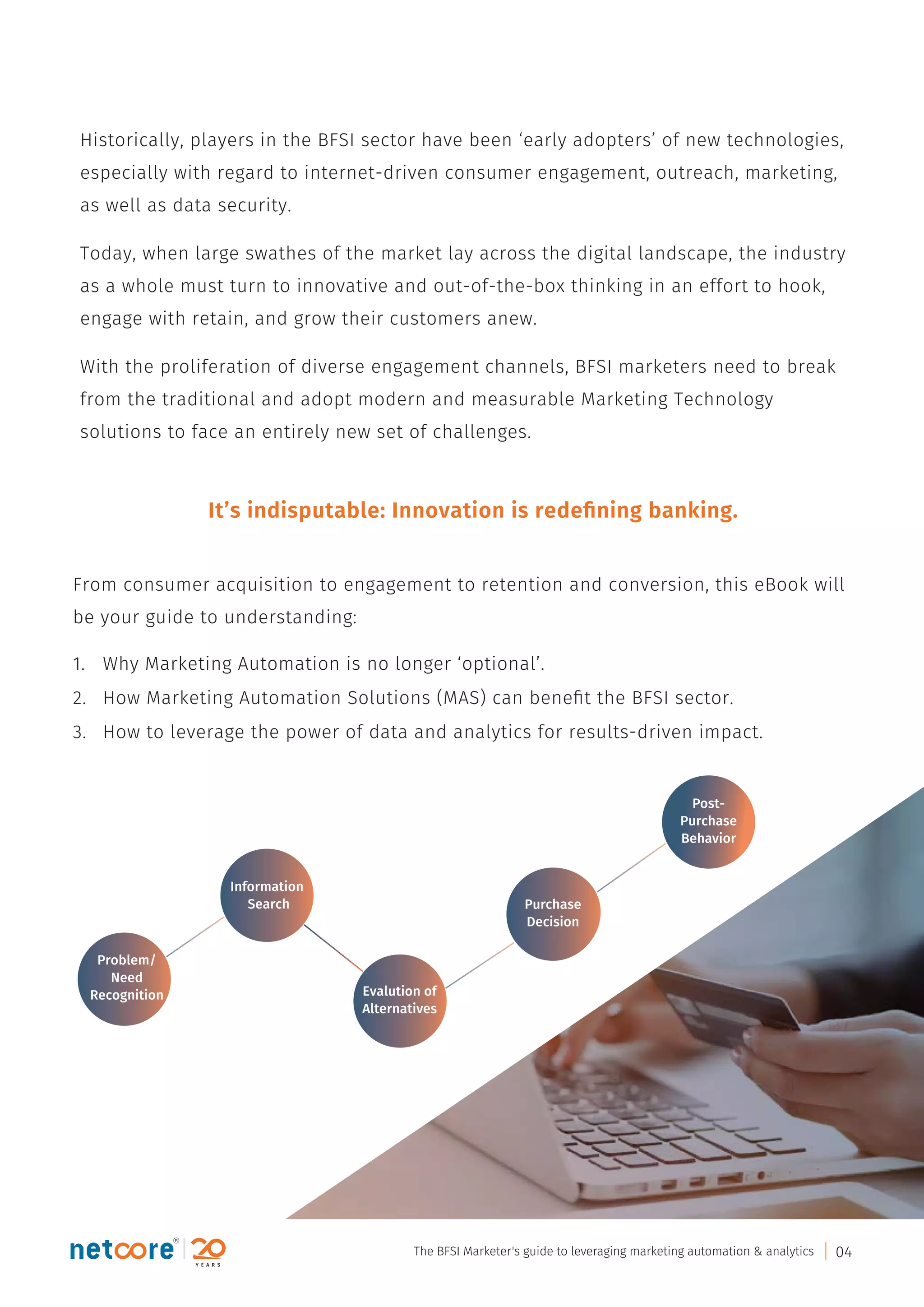 Historically, players in the BFSI sector have been ‘early adopters’ of new technologies,
especially with regard to internet-driven consumer engagement, outreach, marketing,
as well as data security.
Today, when large swathes of the market lay across the digital landscape, the industry
as a whole must turn to innovative and out-of-the-box thinking in an effort to hook,
engage with retain, and grow their customers anew.
With the proliferation of diverse engagement channels, BFSI marketers need to break
from the traditional and adopt modern and measurable Marketing Technology
solutions to face an entirely new set of challenges.
From consumer acquisition to engagement to retention and conversion, this eBook will
be your guide to understanding:
1. Why Marketing Automation is no longer ‘optional’.
2. How Marketing Automation Solutions (MAS) can beneﬁt the BFSI sector.
3. How to leverage the power of data and analytics for results-driven impact.
It’s indisputable: Innovation is redeﬁning banking.
Problem/
Need
Recognition
Information
Search
Evalution of
Alternatives
Purchase
Decision
Post-
Purchase
Behavior
The BFSI Marketer's guide to leveraging marketing automation & analytics 04
 