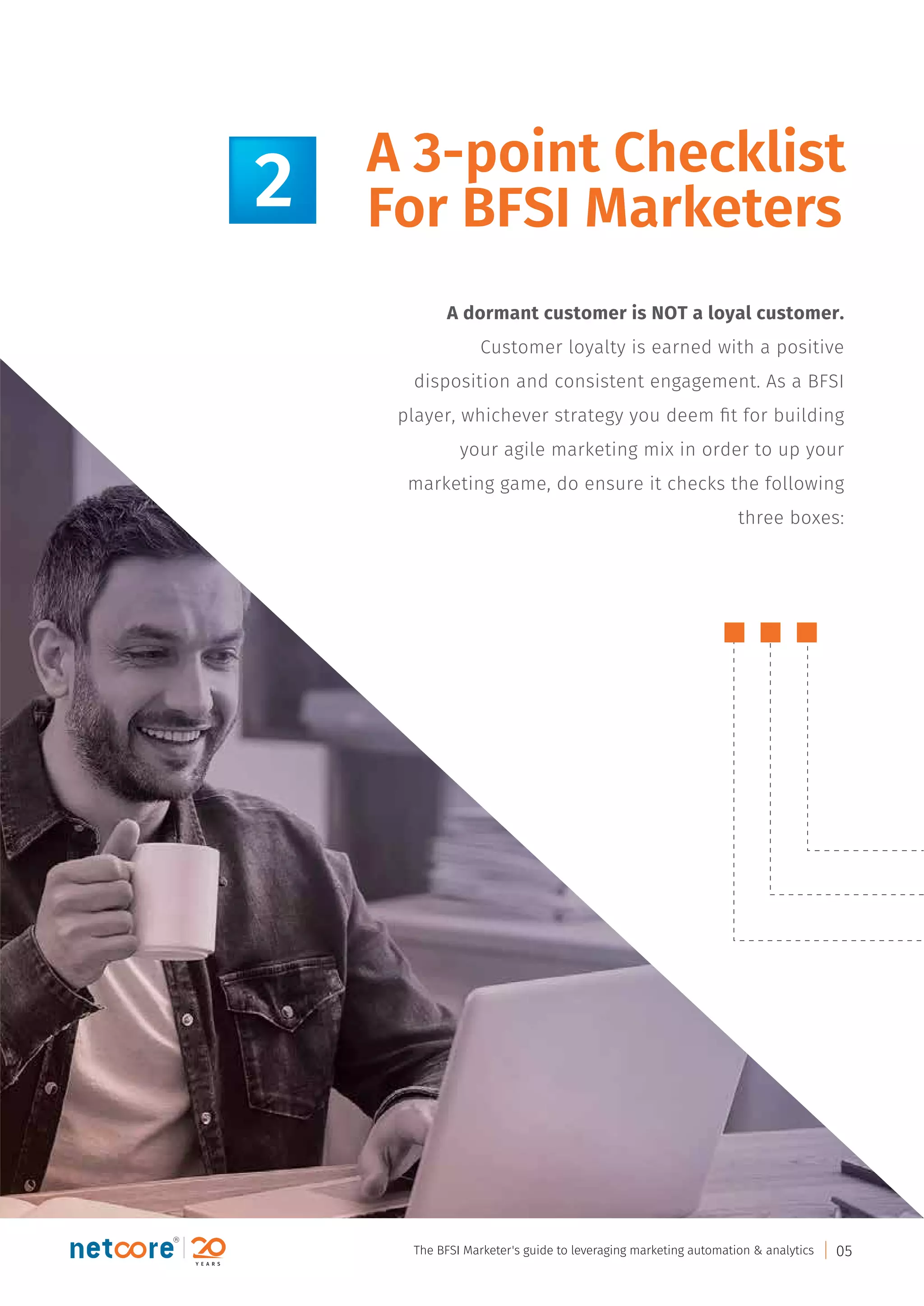 A dormant customer is NOT a loyal customer.
Customer loyalty is earned with a positive
disposition and consistent engagement. As a BFSI
player, whichever strategy you deem ﬁt for building
your agile marketing mix in order to up your
marketing game, do ensure it checks the following
three boxes:
A 3-point Checklist
For BFSI Marketers2
The BFSI Marketer's guide to leveraging marketing automation & analytics 05
 