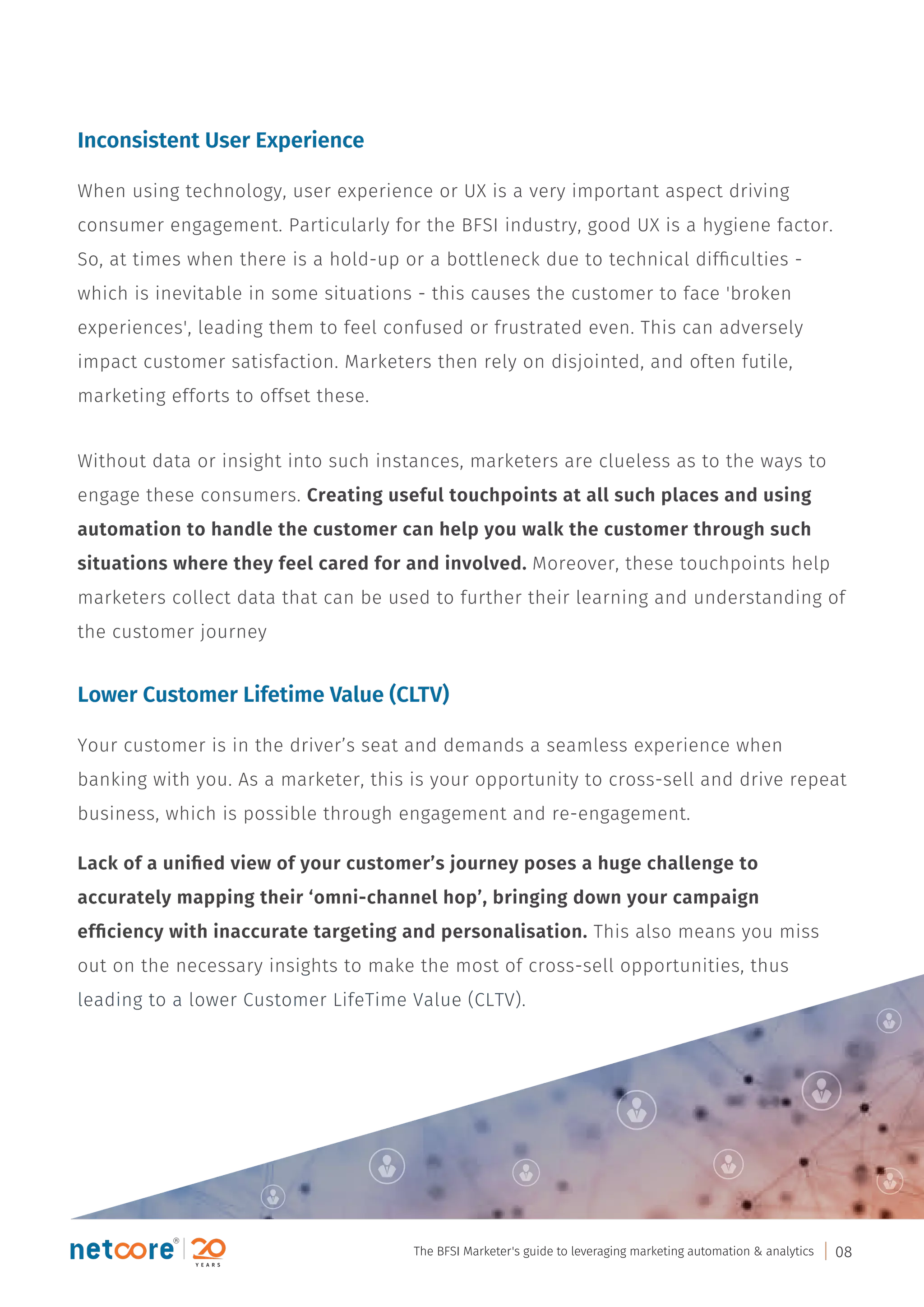 Inconsistent User Experience
When using technology, user experience or UX is a very important aspect driving
consumer engagement. Particularly for the BFSI industry, good UX is a hygiene factor.
So, at times when there is a hold-up or a bottleneck due to technical difﬁculties -
which is inevitable in some situations - this causes the customer to face 'broken
experiences', leading them to feel confused or frustrated even. This can adversely
impact customer satisfaction. Marketers then rely on disjointed, and often futile,
marketing efforts to offset these.
Without data or insight into such instances, marketers are clueless as to the ways to
engage these consumers. Creating useful touchpoints at all such places and using
automation to handle the customer can help you walk the customer through such
situations where they feel cared for and involved. Moreover, these touchpoints help
marketers collect data that can be used to further their learning and understanding of
the customer journey
Lower Customer Lifetime Value (CLTV)
Your customer is in the driver’s seat and demands a seamless experience when
banking with you. As a marketer, this is your opportunity to cross-sell and drive repeat
business, which is possible through engagement and re-engagement.
Lack of a uniﬁed view of your customer’s journey poses a huge challenge to
accurately mapping their ‘omni-channel hop’, bringing down your campaign
efﬁciency with inaccurate targeting and personalisation. This also means you miss
out on the necessary insights to make the most of cross-sell opportunities, thus
leading to a lower Customer LifeTime Value (CLTV).
The BFSI Marketer's guide to leveraging marketing automation & analytics 08
 