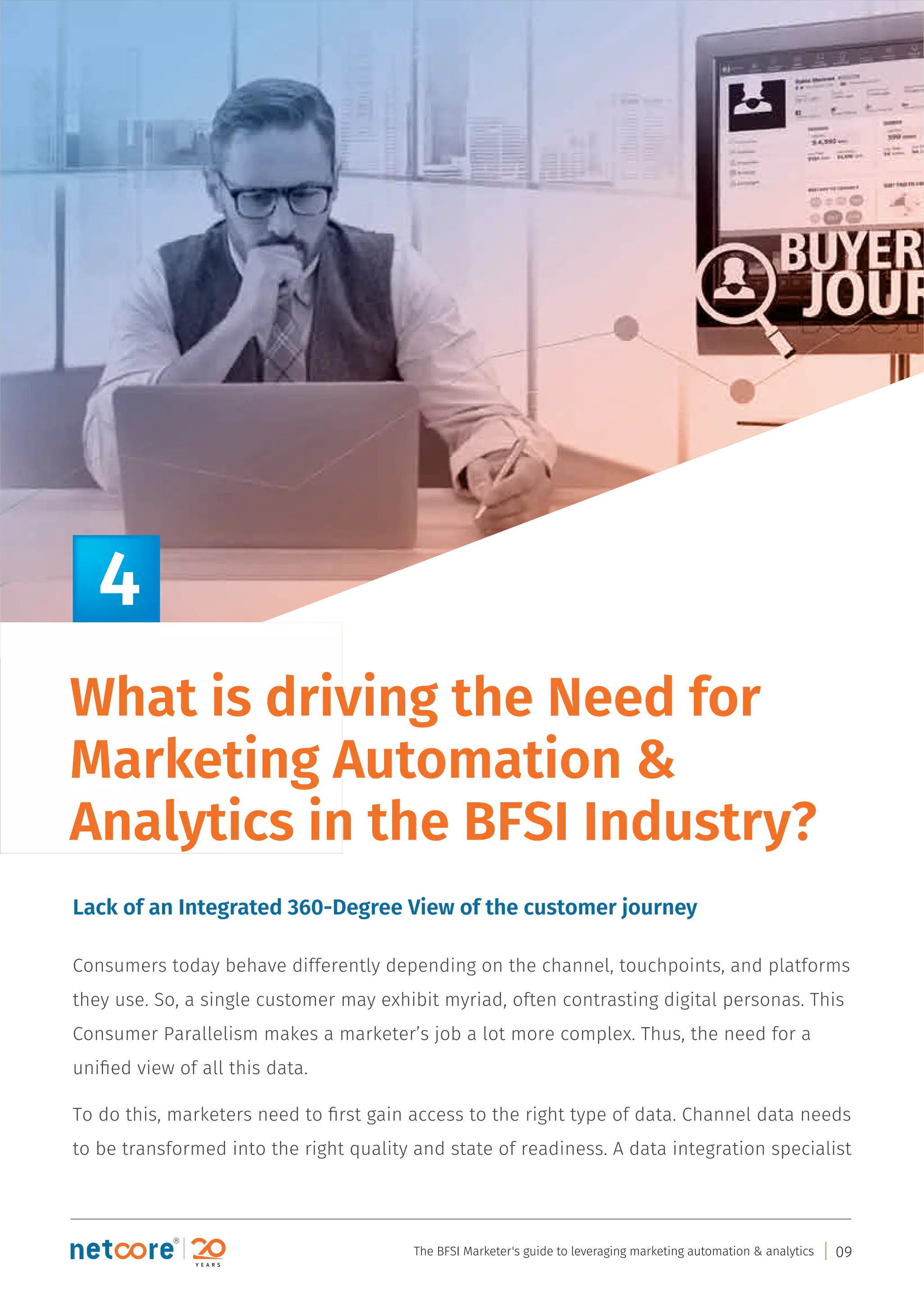 Consumers today behave differently depending on the channel, touchpoints, and platforms
they use. So, a single customer may exhibit myriad, often contrasting digital personas. This
Consumer Parallelism makes a marketer’s job a lot more complex. Thus, the need for a
uniﬁed view of all this data.
To do this, marketers need to ﬁrst gain access to the right type of data. Channel data needs
to be transformed into the right quality and state of readiness. A data integration specialist
Lack of an Integrated 360-Degree View of the customer journey
What is driving the Need for
Marketing Automation &
Analytics in the BFSI Industry?
4
The BFSI Marketer's guide to leveraging marketing automation & analytics 09
 