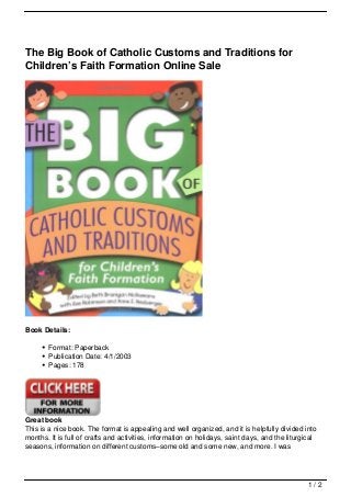 The Big Book of Catholic Customs and Traditions for
Children’s Faith Formation Online Sale




Book Details:

        Format: Paperback
        Publication Date: 4/1/2003
        Pages: 178




Great book
This is a nice book. The format is appealing and well organized, and it is helpfully divided into
months. It is full of crafts and activities, information on holidays, saint days, and the liturgical
seasons, information on different customs–some old and some new, and more. I was




                                                                                                 1/2
 