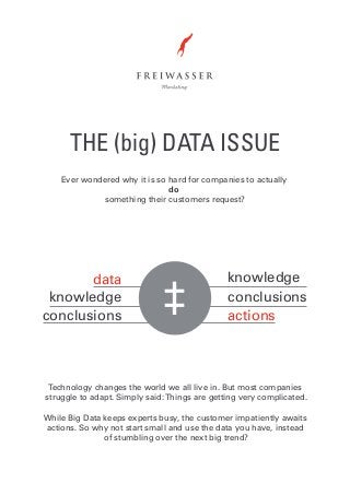 THE (big) DATA ISSUE
Ever wondered why it is so hard for companies to actually
do
something their customers request?

data
knowledge
conclusions

‡

knowledge
conclusions
actions

Technology changes the world we all live in. But most companies
struggle to adapt. Simply said: Things are getting very complicated.
While Big Data keeps experts busy, the customer impatiently awaits
actions. So why not start small and use the data you have, instead
of stumbling over the next big trend?

 