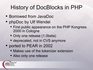 History of DocBlocks in PHP Borrowed from JavaDoc phpDoc by Ulf Wendel First public appearance on the PHP Kongress 2000 in Cologne Only one release (1.0beta) deprecated, not in CVS anymore ported to PEAR in 2002 Makes use of the tokenizer extension Also only one release 