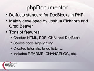 phpDocumentor De-facto standard for DocBlocks in PHP Mainly developed by Joshua Eichhorn and Greg Beaver Tons of features Creates HTML, PDF, CHM and DocBook Source code highlighting Creates tutorials, to-do lists, … Includes README, CHANGELOG, etc. 