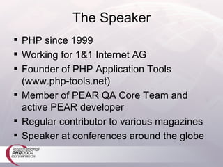 The Speaker PHP since 1999 Working for 1&1 Internet AG Founder of PHP Application Tools (www.php-tools.net) Member of PEAR QA Core Team and active PEAR developer Regular contributor to various magazines Speaker at conferences around the globe 