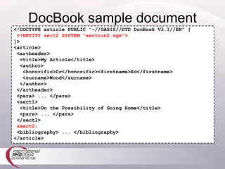 DocBook sample document <!DOCTYPE article PUBLIC "-//OASIS//DTD DocBook V3.1//EN" [ <!ENTITY sect2 SYSTEM "section2.sgm"> ]> <article> <artheader> <title>My Article</title> <author> <honorific>Dr</honorific><firstname>Ed</firstname> <surname>Wood</surname> </author> </artheader> <para> ... </para> <sect1> <title>On the Possibility of Going Home</title> <para> ... </para> </sect1> &sect2; <bibliography> ... </bibliography> </article> 