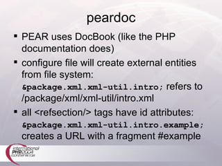 peardoc PEAR uses DocBook (like the PHP documentation does) configure file will create external entities from file system: &package.xml.xml-util.intro;  refers to /package/xml/xml-util/intro.xml all <refsection/> tags have id attributes: &package.xml.xml-util.intro.example;  creates a URL with a fragment #example 