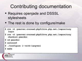 Contributing documentation $ cvs -d :pserver:cvsread:phpfi@cvs.php.net:/repository login $ cvs -d :pserver:cvsread:phpfi@cvs.php.net:/repository checkout peardoc $ cd peardoc $ autoconf $ ./configure [--with-lang=en] $ make Requires openjade and DSSSL stylesheets The rest is done by configure/make 