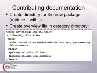 Contributing documentation Create directory for the new package (replace _ with -) Create overview file in category directory: <sect1 id="package.xml.xml-util"> <title>XML_Util</title> <para> Collection of often needed methods that help you creating XML documents. </para> &package.xml.xml-util.intro; &package.xml.xml-util.example; </sect1> 