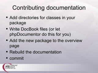 Contributing documentation Add directories for classes in your package Write DocBook files (or let phpDocumentor do this for you) Add the new package to the overview page Rebuild the documentation commit 