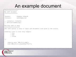 An example document ================= My reST document ================= :Author:  Stephan Schmidt :Contact:  [email_address] .. contents:: Contents .. section-numbering:: Writing reST is easy ==================== The reST syntax is easy to learn and documents look good in the source. Creating lists is also very simple: - One - Two - Three :: require_once 'XML/Util.php'; echo XML_Util::createTag('Foo'); 