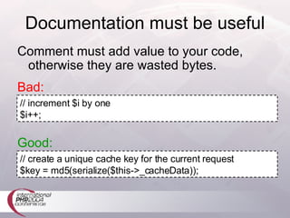 Documentation must be useful Bad: // increment $i by one $i++; Good: // create a unique cache key for the current request $key = md5(serialize($this->_cacheData)); Comment must add value to your code, otherwise they are wasted bytes. 