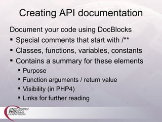 Creating API documentation Document your code using DocBlocks Special comments that start with /** Classes, functions, variables, constants Contains a summary for these elements Purpose Function arguments / return value Visibility (in PHP4) Links for further reading 