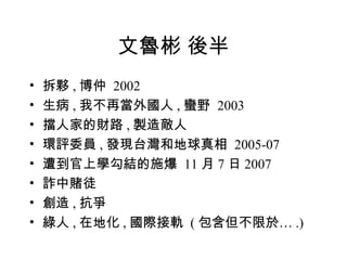 文魯彬 後半 拆夥 , 博仲  2002 生病 , 我不再當外國人 , 蠻野  2003 擋人家的財路 , 製造敵人 環評委員 , 發現台灣和地球真相  2005-07 遭到官上學勾結的施爆  11 月 7 日 2007 詐中賭徒 創造 , 抗爭 綠人 , 在地化 , 國際接軌   ( 包含但不限於 … .) 