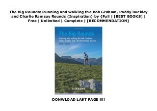 The Big Rounds: Running and walking the Bob Graham, Paddy Buckley
and Charlie Ramsay Rounds (Inspiration) by {Full | [BEST BOOKS] |
Free | Unlimited | Complete | [RECOMMENDATION]
DONWLOAD LAST PAGE !!!!
Download The Big Rounds: Running and walking the Bob Graham, Paddy Buckley and Charlie Ramsay Rounds (Inspiration) PDF Online
 