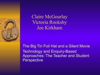 Claire McGourlay Victoria Rooksby Joe Kirkham The Big Tin Foil Hat and a Silent Movie Technology and Enquiry-Based Approaches: The Teacher and Student Perspective 