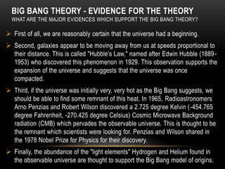 BIG BANG THEORY - EVIDENCE FOR THE THEORY
WHAT ARE THE MAJOR EVIDENCES WHICH SUPPORT THE BIG BANG THEORY?
 First of all, we are reasonably certain that the universe had a beginning.
 Second, galaxies appear to be moving away from us at speeds proportional to
their distance. This is called "Hubble's Law," named after Edwin Hubble (1889-
1953) who discovered this phenomenon in 1929. This observation supports the
expansion of the universe and suggests that the universe was once
compacted.
 Third, if the universe was initially very, very hot as the Big Bang suggests, we
should be able to find some remnant of this heat. In 1965, Radioastronomers
Arno Penzias and Robert Wilson discovered a 2.725 degree Kelvin (-454.765
degree Fahrenheit, -270.425 degree Celsius) Cosmic Microwave Background
radiation (CMB) which pervades the observable universe. This is thought to be
the remnant which scientists were looking for. Penzias and Wilson shared in
the 1978 Nobel Prize for Physics for their discovery.
 Finally, the abundance of the "light elements" Hydrogen and Helium found in
the observable universe are thought to support the Big Bang model of origins.
 