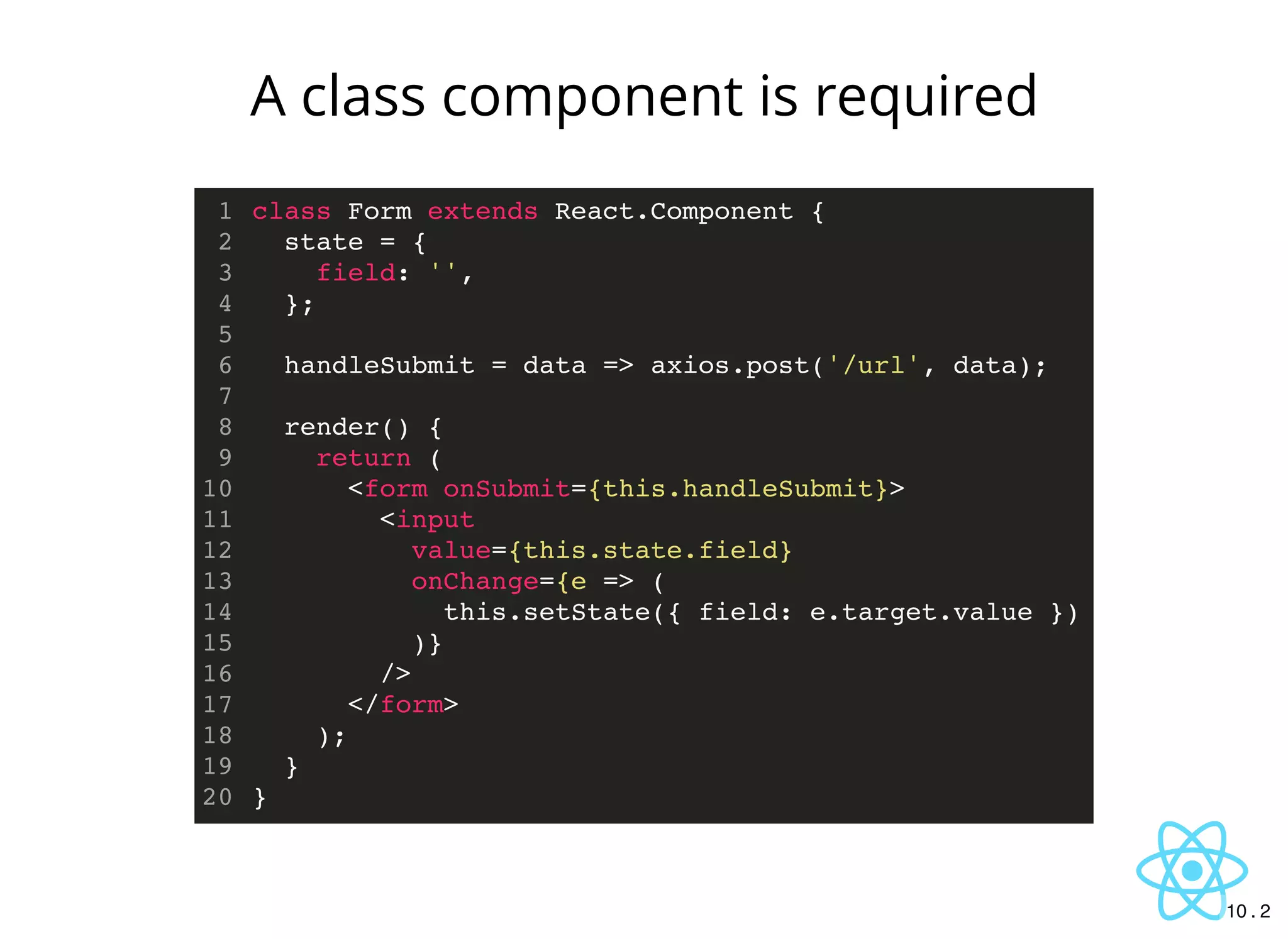 class Form extends React.Component {
state = {
field: '',
};
handleSubmit = data => axios.post('/url', data);
render() {
return (
<form onSubmit={this.handleSubmit}>
<input
value={this.state.field}
onChange={e => (
this.setState({ field: e.target.value })
)}
/>
</form>
);
}
}
1
2
3
4
5
6
7
8
9
10
11
12
13
14
15
16
17
18
19
20
A class component is required
10 . 2
 