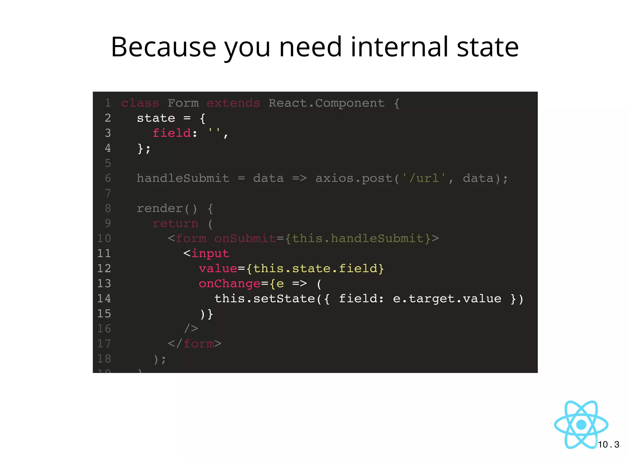 state = {
field: '',
};
<input
value={this.state.field}
onChange={e => (
this.setState({ field: e.target.value })
)}
class Form extends React.Component {1
2
3
4
5
handleSubmit = data => axios.post('/url', data);6
7
render() {8
return (9
<form onSubmit={this.handleSubmit}>10
11
12
13
14
15
/>16
</form>17
);18
}19
Because you need internal state
10 . 3
 