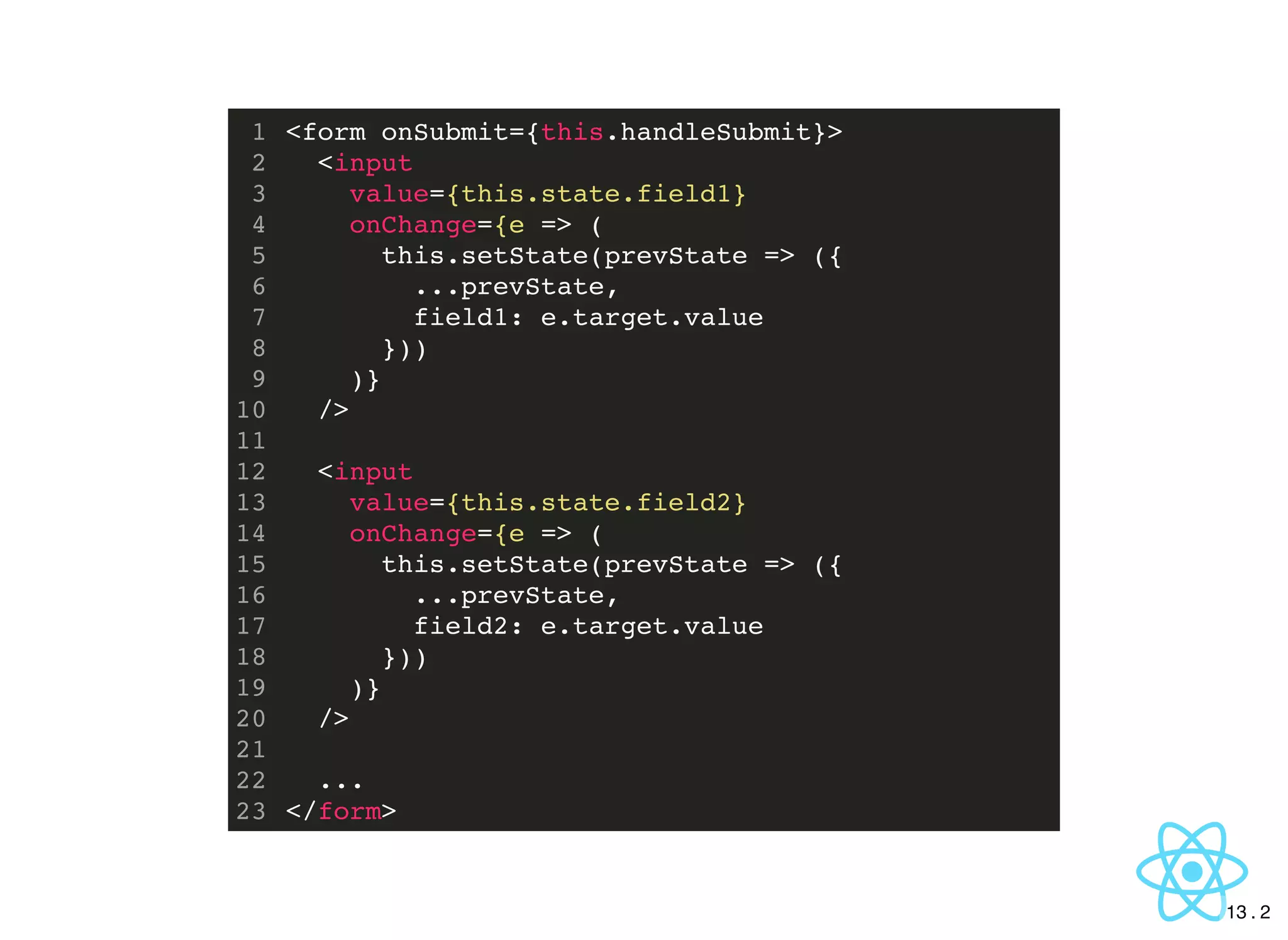 <form onSubmit={this.handleSubmit}>
<input
value={this.state.field1}
onChange={e => (
this.setState(prevState => ({
...prevState,
field1: e.target.value
}))
)}
/>
<input
value={this.state.field2}
onChange={e => (
this.setState(prevState => ({
...prevState,
field2: e.target.value
}))
)}
/>
...
</form>
1
2
3
4
5
6
7
8
9
10
11
12
13
14
15
16
17
18
19
20
21
22
23
13 . 2
 