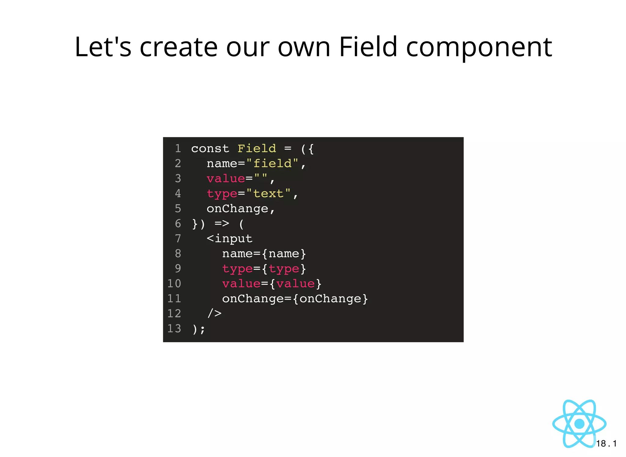 const Field = ({
name="field",
value="",
type="text",
onChange,
}) => (
<input
name={name}
type={type}
value={value}
onChange={onChange}
/>
);
1
2
3
4
5
6
7
8
9
10
11
12
13
Let's create our own Field component
18 . 1
 