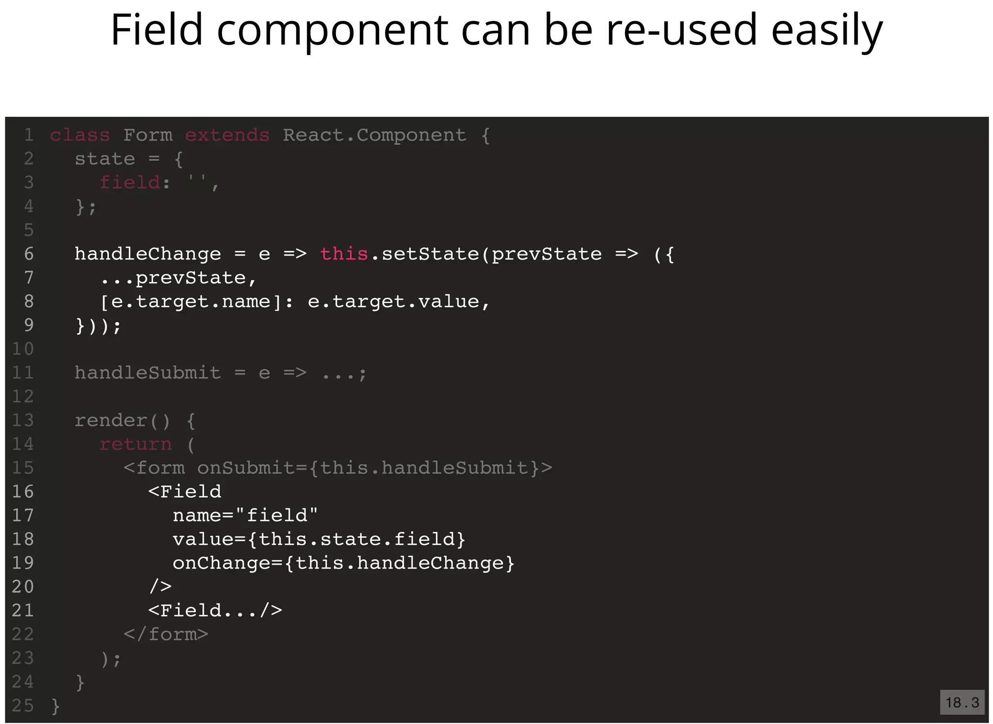 handleChange = e => this.setState(prevState => ({
...prevState,
[e.target.name]: e.target.value,
}));
<Field
name="field"
value={this.state.field}
onChange={this.handleChange}
/>
<Field.../>
class Form extends React.Component {1
state = {2
field: '',3
};4
5
6
7
8
9
10
handleSubmit = e => ...;11
12
render() {13
return (14
<form onSubmit={this.handleSubmit}>15
16
17
18
19
20
21
</form>22
);23
}24
}25
Field component can be re-used easily
18 . 3
 