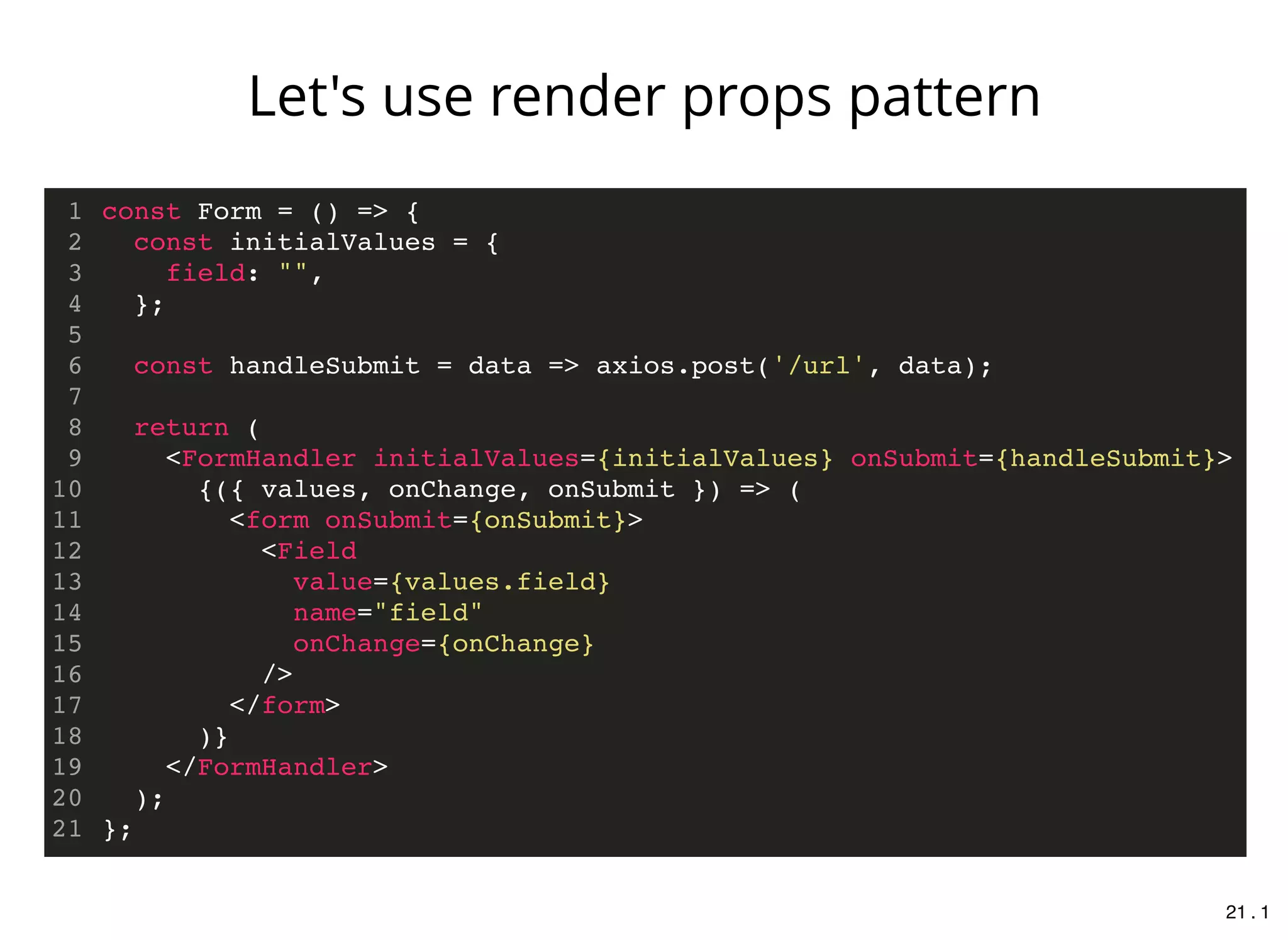 const Form = () => {
const initialValues = {
field: "",
};
const handleSubmit = data => axios.post('/url', data);
return (
<FormHandler initialValues={initialValues} onSubmit={handleSubmit}>
{({ values, onChange, onSubmit }) => (
<form onSubmit={onSubmit}>
<Field
value={values.field}
name="field"
onChange={onChange}
/>
</form>
)}
</FormHandler>
);
};
1
2
3
4
5
6
7
8
9
10
11
12
13
14
15
16
17
18
19
20
21
Let's use render props pattern
21 . 1
 