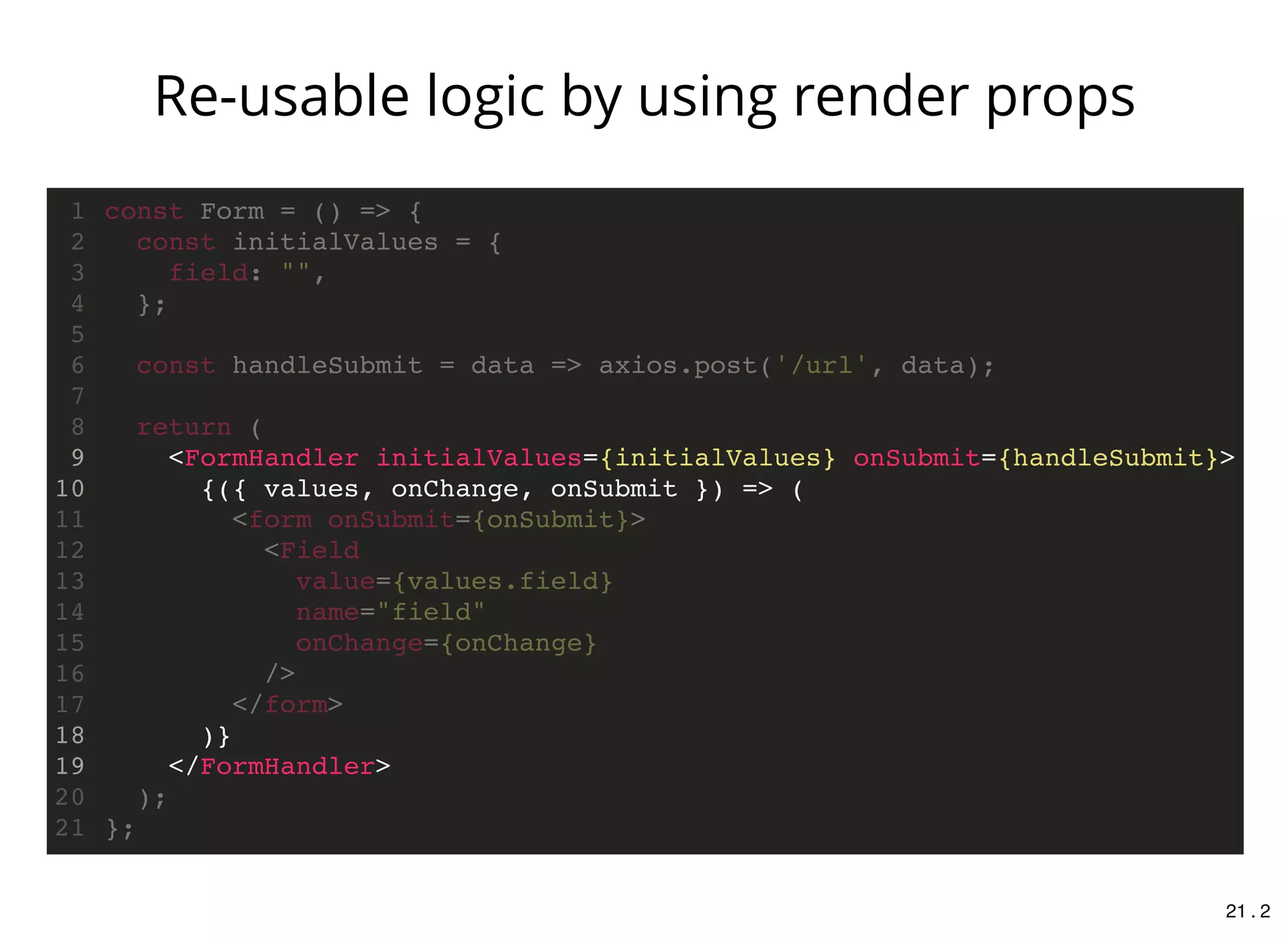 <FormHandler initialValues={initialValues} onSubmit={handleSubmit}>
{({ values, onChange, onSubmit }) => (
)}
</FormHandler>
const Form = () => {1
const initialValues = {2
field: "",3
};4
5
const handleSubmit = data => axios.post('/url', data);6
7
return (8
9
10
<form onSubmit={onSubmit}>11
<Field12
value={values.field}13
name="field"14
onChange={onChange}15
/>16
</form>17
18
19
);20
};21
Re-usable logic by using render props
21 . 2
 