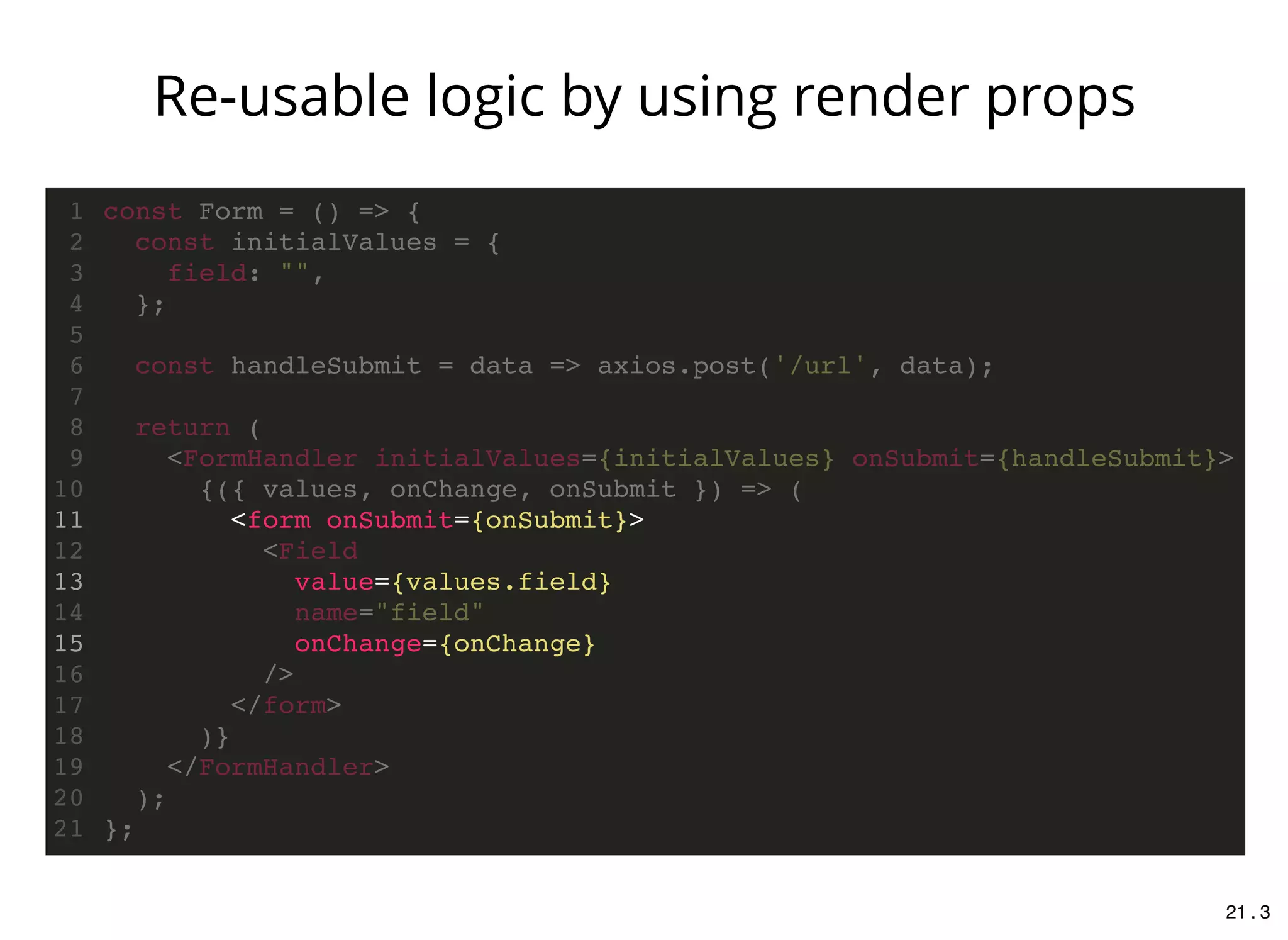 <form onSubmit={onSubmit}>
value={values.field}
onChange={onChange}
const Form = () => {1
const initialValues = {2
field: "",3
};4
5
const handleSubmit = data => axios.post('/url', data);6
7
return (8
<FormHandler initialValues={initialValues} onSubmit={handleSubmit}>9
{({ values, onChange, onSubmit }) => (10
11
<Field12
13
name="field"14
15
/>16
</form>17
)}18
</FormHandler>19
);20
};21
Re-usable logic by using render props
21 . 3
 