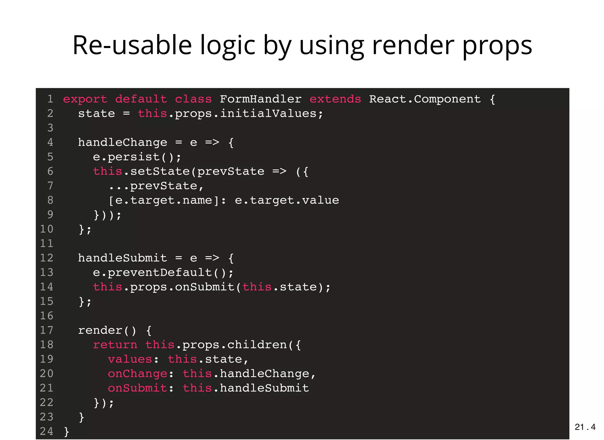 export default class FormHandler extends React.Component {
state = this.props.initialValues;
handleChange = e => {
e.persist();
this.setState(prevState => ({
...prevState,
[e.target.name]: e.target.value
}));
};
handleSubmit = e => {
e.preventDefault();
this.props.onSubmit(this.state);
};
render() {
return this.props.children({
values: this.state,
onChange: this.handleChange,
onSubmit: this.handleSubmit
});
}
}
1
2
3
4
5
6
7
8
9
10
11
12
13
14
15
16
17
18
19
20
21
22
23
24
Re-usable logic by using render props
21 . 4
 