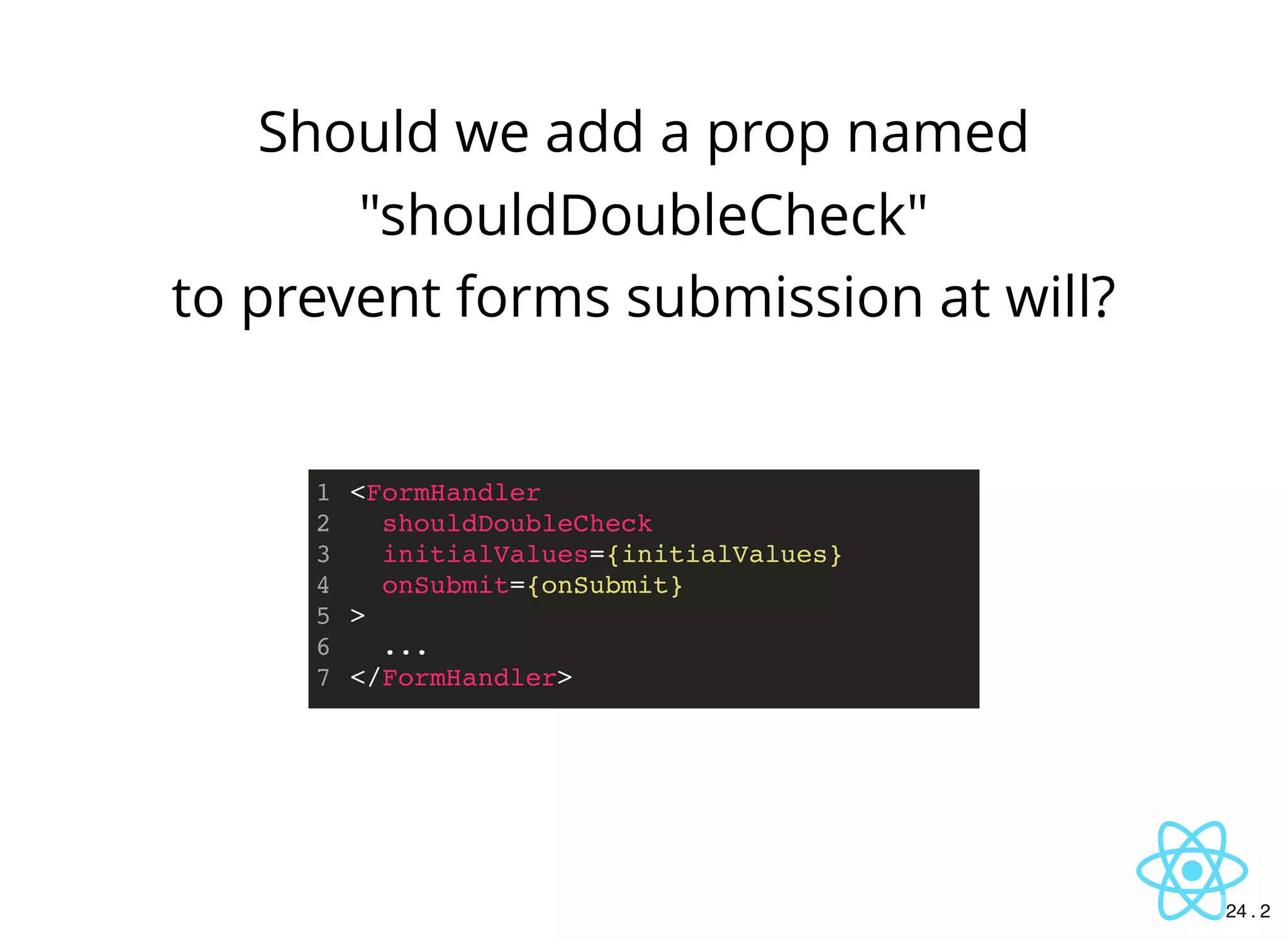 Should we add a prop named
"shouldDoubleCheck"
to prevent forms submission at will?
<FormHandler
shouldDoubleCheck
initialValues={initialValues}
onSubmit={onSubmit}
>
...
</FormHandler>
1
2
3
4
5
6
7
24 . 2
 
