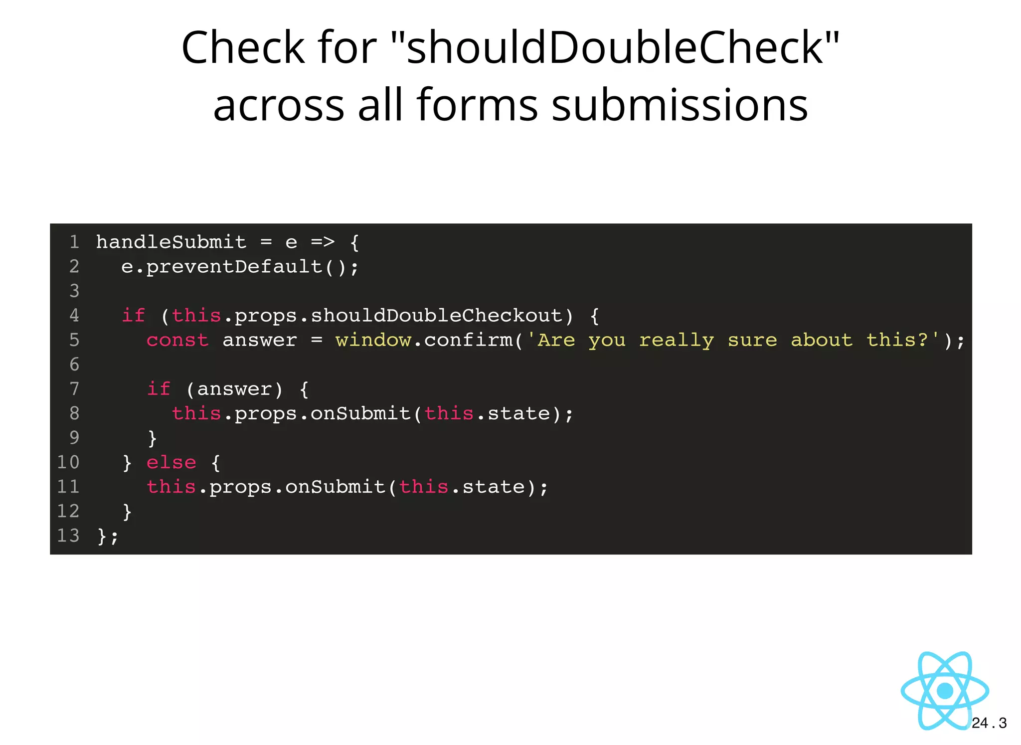 handleSubmit = e => {
e.preventDefault();
if (this.props.shouldDoubleCheckout) {
const answer = window.confirm('Are you really sure about this?');
if (answer) {
this.props.onSubmit(this.state);
}
} else {
this.props.onSubmit(this.state);
}
};
1
2
3
4
5
6
7
8
9
10
11
12
13
Check for "shouldDoubleCheck"
across all forms submissions
24 . 3
 