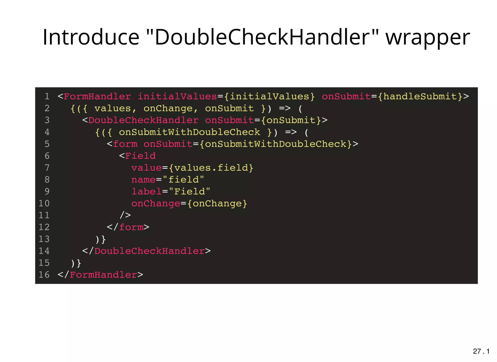 <FormHandler initialValues={initialValues} onSubmit={handleSubmit}>
{({ values, onChange, onSubmit }) => (
<DoubleCheckHandler onSubmit={onSubmit}>
{({ onSubmitWithDoubleCheck }) => (
<form onSubmit={onSubmitWithDoubleCheck}>
<Field
value={values.field}
name="field"
label="Field"
onChange={onChange}
/>
</form>
)}
</DoubleCheckHandler>
)}
</FormHandler>
1
2
3
4
5
6
7
8
9
10
11
12
13
14
15
16
Introduce "DoubleCheckHandler" wrapper
27 . 1
 