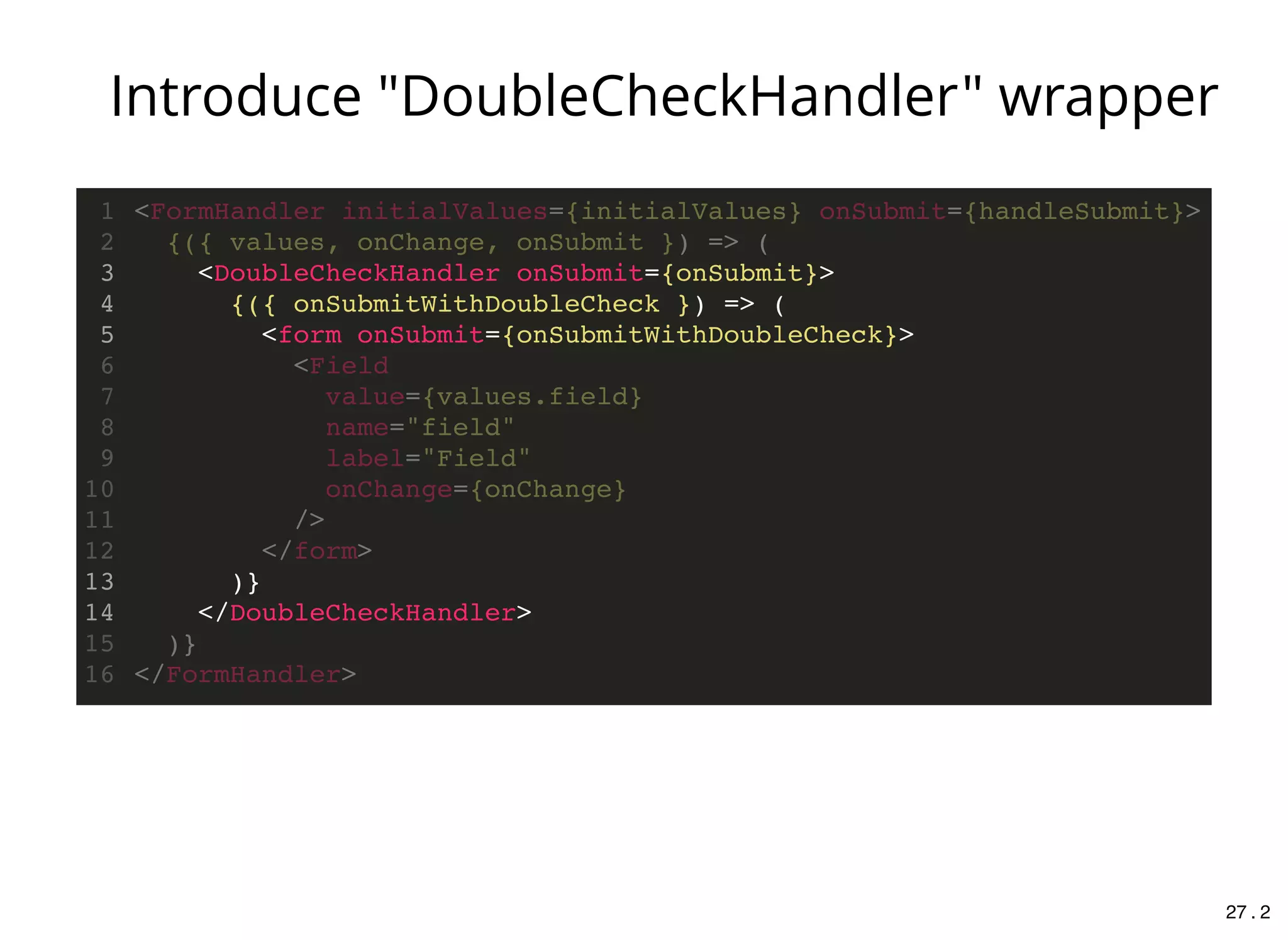 <DoubleCheckHandler onSubmit={onSubmit}>
{({ onSubmitWithDoubleCheck }) => (
<form onSubmit={onSubmitWithDoubleCheck}>
)}
</DoubleCheckHandler>
<FormHandler initialValues={initialValues} onSubmit={handleSubmit}>1
{({ values, onChange, onSubmit }) => (2
3
4
5
<Field6
value={values.field}7
name="field"8
label="Field"9
onChange={onChange}10
/>11
</form>12
13
14
)}15
</FormHandler>16
Introduce "DoubleCheckHandler" wrapper
27 . 2
 
